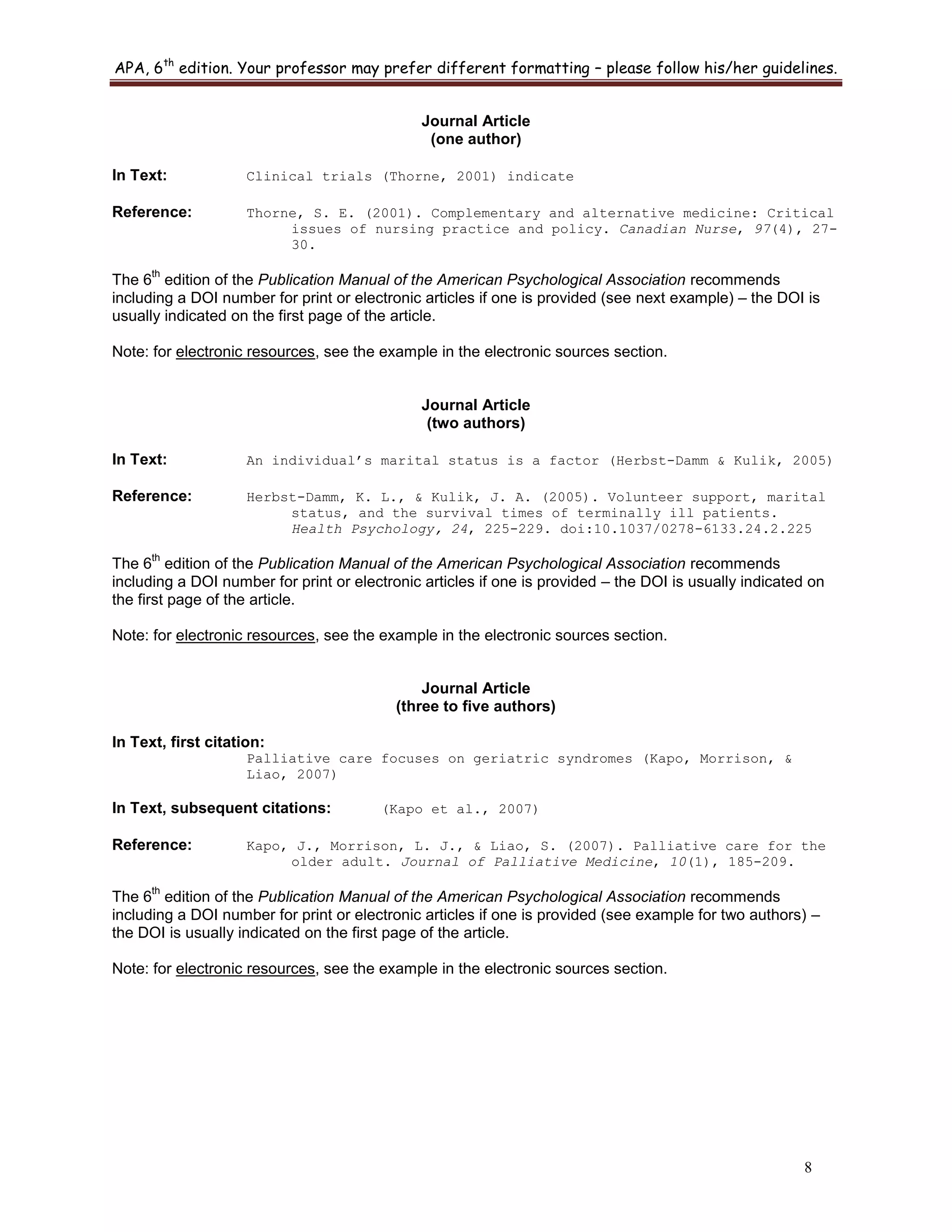 APA, 6th
edition. Your professor may prefer different formatting – please follow his/her guidelines.
8
Journal Article
(one author)
In Text: Clinical trials (Thorne, 2001) indicate
Reference: Thorne, S. E. (2001). Complementary and alternative medicine: Critical
issues of nursing practice and policy. Canadian Nurse, 97(4), 27-
30.
The 6
th
edition of the Publication Manual of the American Psychological Association recommends
including a DOI number for print or electronic articles if one is provided (see next example) – the DOI is
usually indicated on the first page of the article.
Note: for electronic resources, see the example in the electronic sources section.
Journal Article
(two authors)
In Text: An individual’s marital status is a factor (Herbst-Damm & Kulik, 2005)
Reference: Herbst-Damm, K. L., & Kulik, J. A. (2005). Volunteer support, marital
status, and the survival times of terminally ill patients.
Health Psychology, 24, 225-229. doi:10.1037/0278-6133.24.2.225
The 6
th
edition of the Publication Manual of the American Psychological Association recommends
including a DOI number for print or electronic articles if one is provided – the DOI is usually indicated on
the first page of the article.
Note: for electronic resources, see the example in the electronic sources section.
Journal Article
(three to five authors)
In Text, first citation:
Palliative care focuses on geriatric syndromes (Kapo, Morrison, &
Liao, 2007)
In Text, subsequent citations: (Kapo et al., 2007)
Reference: Kapo, J., Morrison, L. J., & Liao, S. (2007). Palliative care for the
older adult. Journal of Palliative Medicine, 10(1), 185-209.
The 6
th
edition of the Publication Manual of the American Psychological Association recommends
including a DOI number for print or electronic articles if one is provided (see example for two authors) –
the DOI is usually indicated on the first page of the article.
Note: for electronic resources, see the example in the electronic sources section.
 