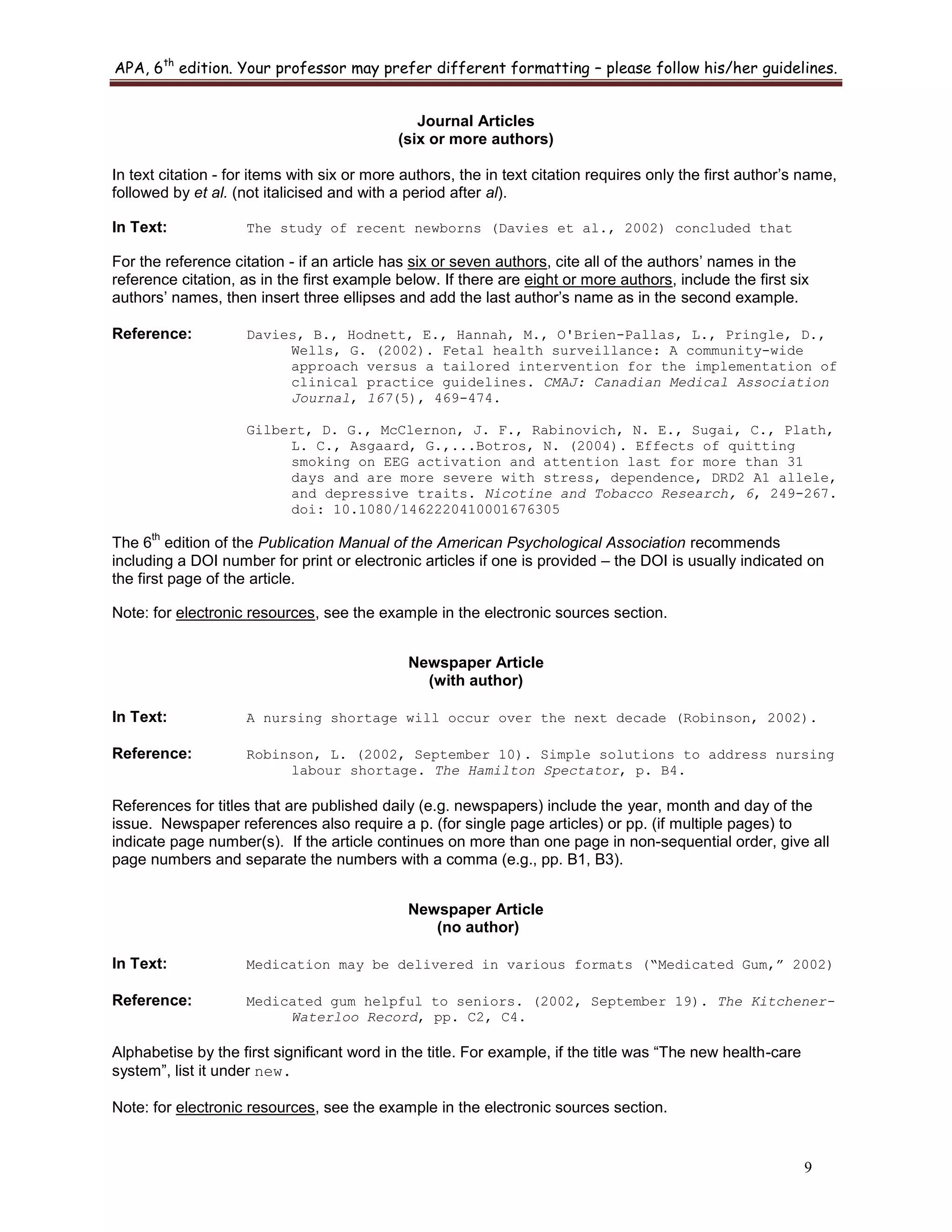 APA, 6th
edition. Your professor may prefer different formatting – please follow his/her guidelines.
9
Journal Articles
(six or more authors)
In text citation - for items with six or more authors, the in text citation requires only the first author‟s name,
followed by et al. (not italicised and with a period after al).
In Text: The study of recent newborns (Davies et al., 2002) concluded that
For the reference citation - if an article has six or seven authors, cite all of the authors‟ names in the
reference citation, as in the first example below. If there are eight or more authors, include the first six
authors‟ names, then insert three ellipses and add the last author‟s name as in the second example.
Reference: Davies, B., Hodnett, E., Hannah, M., O'Brien-Pallas, L., Pringle, D.,
Wells, G. (2002). Fetal health surveillance: A community-wide
approach versus a tailored intervention for the implementation of
clinical practice guidelines. CMAJ: Canadian Medical Association
Journal, 167(5), 469-474.
Gilbert, D. G., McClernon, J. F., Rabinovich, N. E., Sugai, C., Plath,
L. C., Asgaard, G.,...Botros, N. (2004). Effects of quitting
smoking on EEG activation and attention last for more than 31
days and are more severe with stress, dependence, DRD2 A1 allele,
and depressive traits. Nicotine and Tobacco Research, 6, 249-267.
doi: 10.1080/1462220410001676305
The 6
th
edition of the Publication Manual of the American Psychological Association recommends
including a DOI number for print or electronic articles if one is provided – the DOI is usually indicated on
the first page of the article.
Note: for electronic resources, see the example in the electronic sources section.
Newspaper Article
(with author)
In Text: A nursing shortage will occur over the next decade (Robinson, 2002).
Reference: Robinson, L. (2002, September 10). Simple solutions to address nursing
labour shortage. The Hamilton Spectator, p. B4.
References for titles that are published daily (e.g. newspapers) include the year, month and day of the
issue. Newspaper references also require a p. (for single page articles) or pp. (if multiple pages) to
indicate page number(s). If the article continues on more than one page in non-sequential order, give all
page numbers and separate the numbers with a comma (e.g., pp. B1, B3).
Newspaper Article
(no author)
In Text: Medication may be delivered in various formats (“Medicated Gum,” 2002)
Reference: Medicated gum helpful to seniors. (2002, September 19). The Kitchener-
Waterloo Record, pp. C2, C4.
Alphabetise by the first significant word in the title. For example, if the title was “The new health-care
system”, list it under new.
Note: for electronic resources, see the example in the electronic sources section.
 
