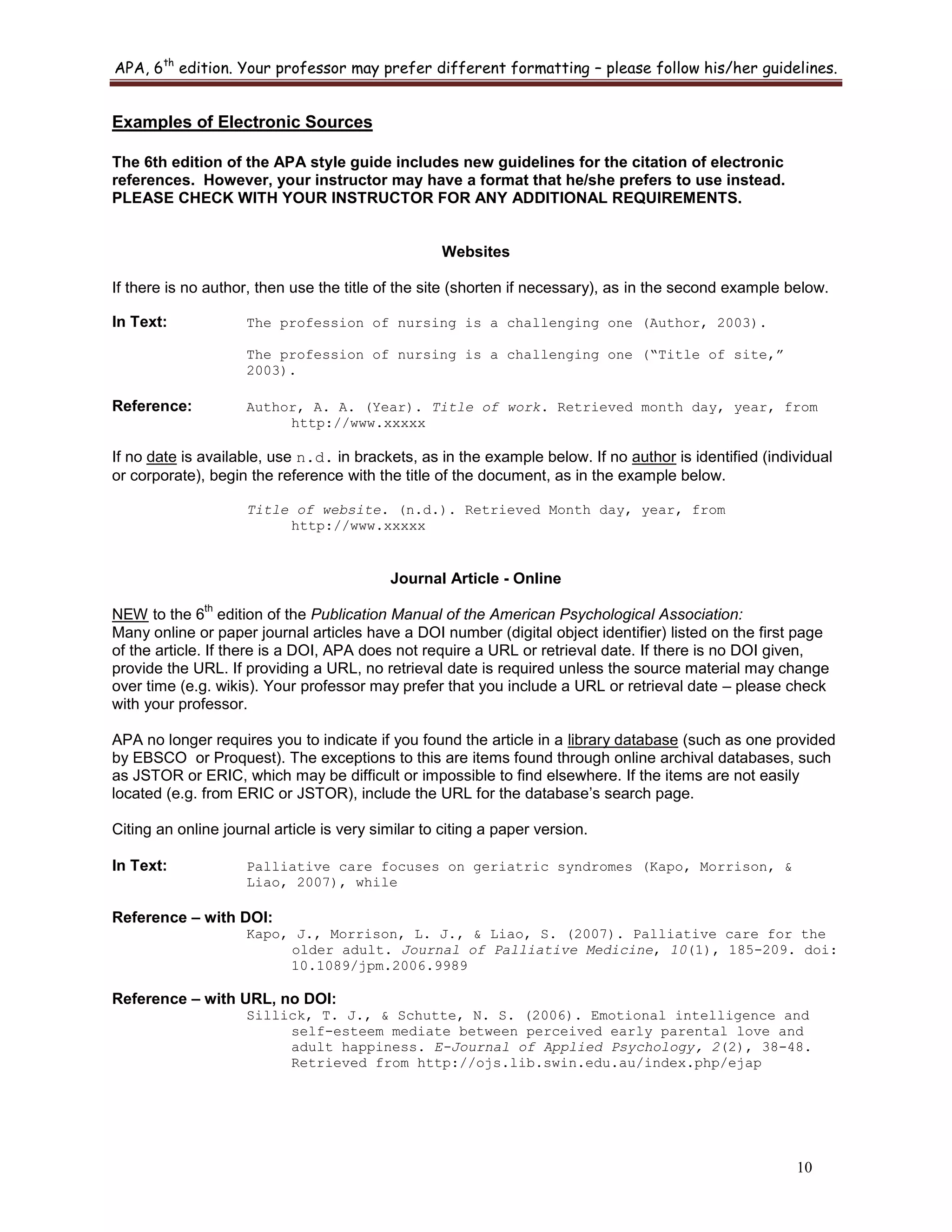 APA, 6th
edition. Your professor may prefer different formatting – please follow his/her guidelines.
10
Examples of Electronic Sources
The 6th edition of the APA style guide includes new guidelines for the citation of electronic
references. However, your instructor may have a format that he/she prefers to use instead.
PLEASE CHECK WITH YOUR INSTRUCTOR FOR ANY ADDITIONAL REQUIREMENTS.
Websites
If there is no author, then use the title of the site (shorten if necessary), as in the second example below.
In Text: The profession of nursing is a challenging one (Author, 2003).
The profession of nursing is a challenging one (“Title of site,”
2003).
Reference: Author, A. A. (Year). Title of work. Retrieved month day, year, from
http://www.xxxxx
If no date is available, use n.d. in brackets, as in the example below. If no author is identified (individual
or corporate), begin the reference with the title of the document, as in the example below.
Title of website. (n.d.). Retrieved Month day, year, from
http://www.xxxxx
Journal Article - Online
NEW to the 6
th
edition of the Publication Manual of the American Psychological Association:
Many online or paper journal articles have a DOI number (digital object identifier) listed on the first page
of the article. If there is a DOI, APA does not require a URL or retrieval date. If there is no DOI given,
provide the URL. If providing a URL, no retrieval date is required unless the source material may change
over time (e.g. wikis). Your professor may prefer that you include a URL or retrieval date – please check
with your professor.
APA no longer requires you to indicate if you found the article in a library database (such as one provided
by EBSCO or Proquest). The exceptions to this are items found through online archival databases, such
as JSTOR or ERIC, which may be difficult or impossible to find elsewhere. If the items are not easily
located (e.g. from ERIC or JSTOR), include the URL for the database‟s search page.
Citing an online journal article is very similar to citing a paper version.
In Text: Palliative care focuses on geriatric syndromes (Kapo, Morrison, &
Liao, 2007), while
Reference – with DOI:
Kapo, J., Morrison, L. J., & Liao, S. (2007). Palliative care for the
older adult. Journal of Palliative Medicine, 10(1), 185-209. doi:
10.1089/jpm.2006.9989
Reference – with URL, no DOI:
Sillick, T. J., & Schutte, N. S. (2006). Emotional intelligence and
self-esteem mediate between perceived early parental love and
adult happiness. E-Journal of Applied Psychology, 2(2), 38-48.
Retrieved from http://ojs.lib.swin.edu.au/index.php/ejap
 