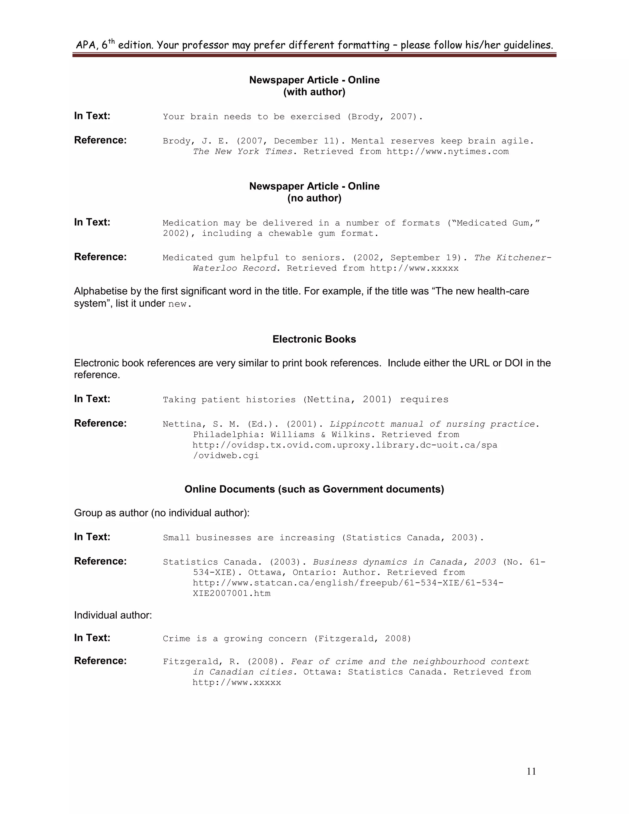 APA, 6th
edition. Your professor may prefer different formatting – please follow his/her guidelines.
11
Newspaper Article - Online
(with author)
In Text: Your brain needs to be exercised (Brody, 2007).
Reference: Brody, J. E. (2007, December 11). Mental reserves keep brain agile.
The New York Times. Retrieved from http://www.nytimes.com
Newspaper Article - Online
(no author)
In Text: Medication may be delivered in a number of formats (“Medicated Gum,”
2002), including a chewable gum format.
Reference: Medicated gum helpful to seniors. (2002, September 19). The Kitchener-
Waterloo Record. Retrieved from http://www.xxxxx
Alphabetise by the first significant word in the title. For example, if the title was “The new health-care
system”, list it under new.
Electronic Books
Electronic book references are very similar to print book references. Include either the URL or DOI in the
reference.
In Text: Taking patient histories (Nettina, 2001) requires
Reference: Nettina, S. M. (Ed.). (2001). Lippincott manual of nursing practice.
Philadelphia: Williams & Wilkins. Retrieved from
http://ovidsp.tx.ovid.com.uproxy.library.dc-uoit.ca/spa
/ovidweb.cgi
Online Documents (such as Government documents)
Group as author (no individual author):
In Text: Small businesses are increasing (Statistics Canada, 2003).
Reference: Statistics Canada. (2003). Business dynamics in Canada, 2003 (No. 61-
534-XIE). Ottawa, Ontario: Author. Retrieved from
http://www.statcan.ca/english/freepub/61-534-XIE/61-534-
XIE2007001.htm
Individual author:
In Text: Crime is a growing concern (Fitzgerald, 2008)
Reference: Fitzgerald, R. (2008). Fear of crime and the neighbourhood context
in Canadian cities. Ottawa: Statistics Canada. Retrieved from
http://www.xxxxx
 