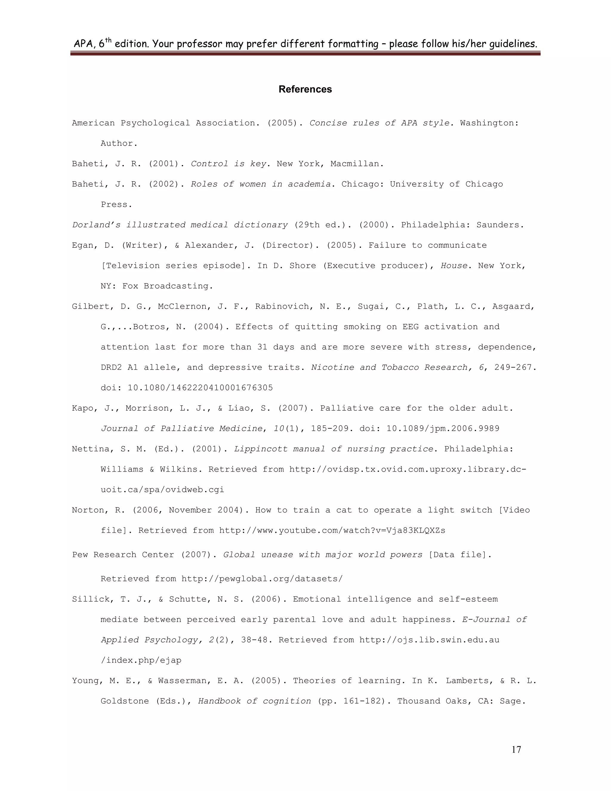 APA, 6th
edition. Your professor may prefer different formatting – please follow his/her guidelines.
17
References
American Psychological Association. (2005). Concise rules of APA style. Washington:
Author.
Baheti, J. R. (2001). Control is key. New York, Macmillan.
Baheti, J. R. (2002). Roles of women in academia. Chicago: University of Chicago
Press.
Dorland’s illustrated medical dictionary (29th ed.). (2000). Philadelphia: Saunders.
Egan, D. (Writer), & Alexander, J. (Director). (2005). Failure to communicate
[Television series episode]. In D. Shore (Executive producer), House. New York,
NY: Fox Broadcasting.
Gilbert, D. G., McClernon, J. F., Rabinovich, N. E., Sugai, C., Plath, L. C., Asgaard,
G.,...Botros, N. (2004). Effects of quitting smoking on EEG activation and
attention last for more than 31 days and are more severe with stress, dependence,
DRD2 A1 allele, and depressive traits. Nicotine and Tobacco Research, 6, 249-267.
doi: 10.1080/1462220410001676305
Kapo, J., Morrison, L. J., & Liao, S. (2007). Palliative care for the older adult.
Journal of Palliative Medicine, 10(1), 185-209. doi: 10.1089/jpm.2006.9989
Nettina, S. M. (Ed.). (2001). Lippincott manual of nursing practice. Philadelphia:
Williams & Wilkins. Retrieved from http://ovidsp.tx.ovid.com.uproxy.library.dc-
uoit.ca/spa/ovidweb.cgi
Norton, R. (2006, November 2004). How to train a cat to operate a light switch [Video
file]. Retrieved from http://www.youtube.com/watch?v=Vja83KLQXZs
Pew Research Center (2007). Global unease with major world powers [Data file].
Retrieved from http://pewglobal.org/datasets/
Sillick, T. J., & Schutte, N. S. (2006). Emotional intelligence and self-esteem
mediate between perceived early parental love and adult happiness. E-Journal of
Applied Psychology, 2(2), 38-48. Retrieved from http://ojs.lib.swin.edu.au
/index.php/ejap
Young, M. E., & Wasserman, E. A. (2005). Theories of learning. In K. Lamberts, & R. L.
Goldstone (Eds.), Handbook of cognition (pp. 161-182). Thousand Oaks, CA: Sage.
 