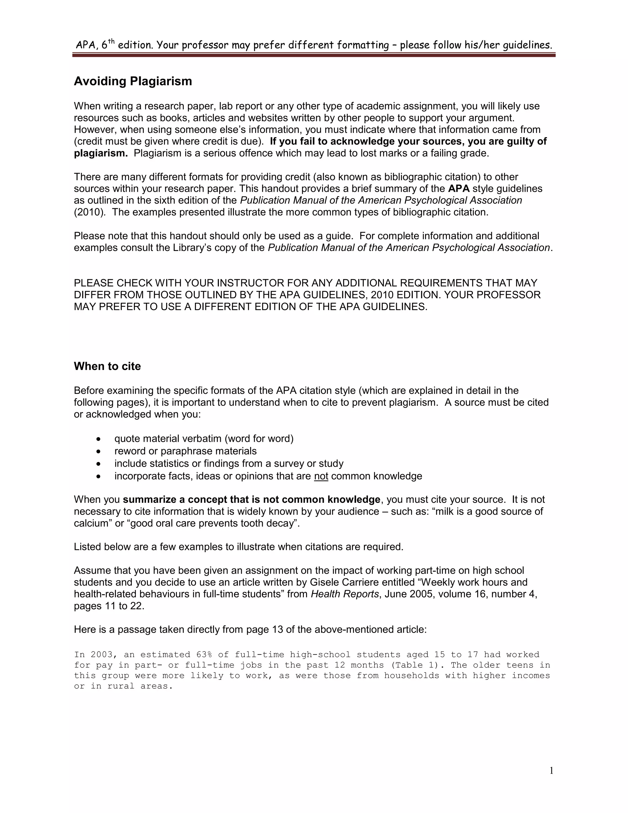 APA, 6th
edition. Your professor may prefer different formatting – please follow his/her guidelines.
1
Avoiding Plagiarism
When writing a research paper, lab report or any other type of academic assignment, you will likely use
resources such as books, articles and websites written by other people to support your argument.
However, when using someone else‟s information, you must indicate where that information came from
(credit must be given where credit is due). If you fail to acknowledge your sources, you are guilty of
plagiarism. Plagiarism is a serious offence which may lead to lost marks or a failing grade.
There are many different formats for providing credit (also known as bibliographic citation) to other
sources within your research paper. This handout provides a brief summary of the APA style guidelines
as outlined in the sixth edition of the Publication Manual of the American Psychological Association
(2010). The examples presented illustrate the more common types of bibliographic citation.
Please note that this handout should only be used as a guide. For complete information and additional
examples consult the Library‟s copy of the Publication Manual of the American Psychological Association.
PLEASE CHECK WITH YOUR INSTRUCTOR FOR ANY ADDITIONAL REQUIREMENTS THAT MAY
DIFFER FROM THOSE OUTLINED BY THE APA GUIDELINES, 2010 EDITION. YOUR PROFESSOR
MAY PREFER TO USE A DIFFERENT EDITION OF THE APA GUIDELINES.
When to cite
Before examining the specific formats of the APA citation style (which are explained in detail in the
following pages), it is important to understand when to cite to prevent plagiarism. A source must be cited
or acknowledged when you:
quote material verbatim (word for word)
reword or paraphrase materials
include statistics or findings from a survey or study
incorporate facts, ideas or opinions that are not common knowledge
When you summarize a concept that is not common knowledge, you must cite your source. It is not
necessary to cite information that is widely known by your audience – such as: “milk is a good source of
calcium” or “good oral care prevents tooth decay”.
Listed below are a few examples to illustrate when citations are required.
Assume that you have been given an assignment on the impact of working part-time on high school
students and you decide to use an article written by Gisele Carriere entitled “Weekly work hours and
health-related behaviours in full-time students” from Health Reports, June 2005, volume 16, number 4,
pages 11 to 22.
Here is a passage taken directly from page 13 of the above-mentioned article:
In 2003, an estimated 63% of full-time high-school students aged 15 to 17 had worked
for pay in part- or full-time jobs in the past 12 months (Table 1). The older teens in
this group were more likely to work, as were those from households with higher incomes
or in rural areas.
 