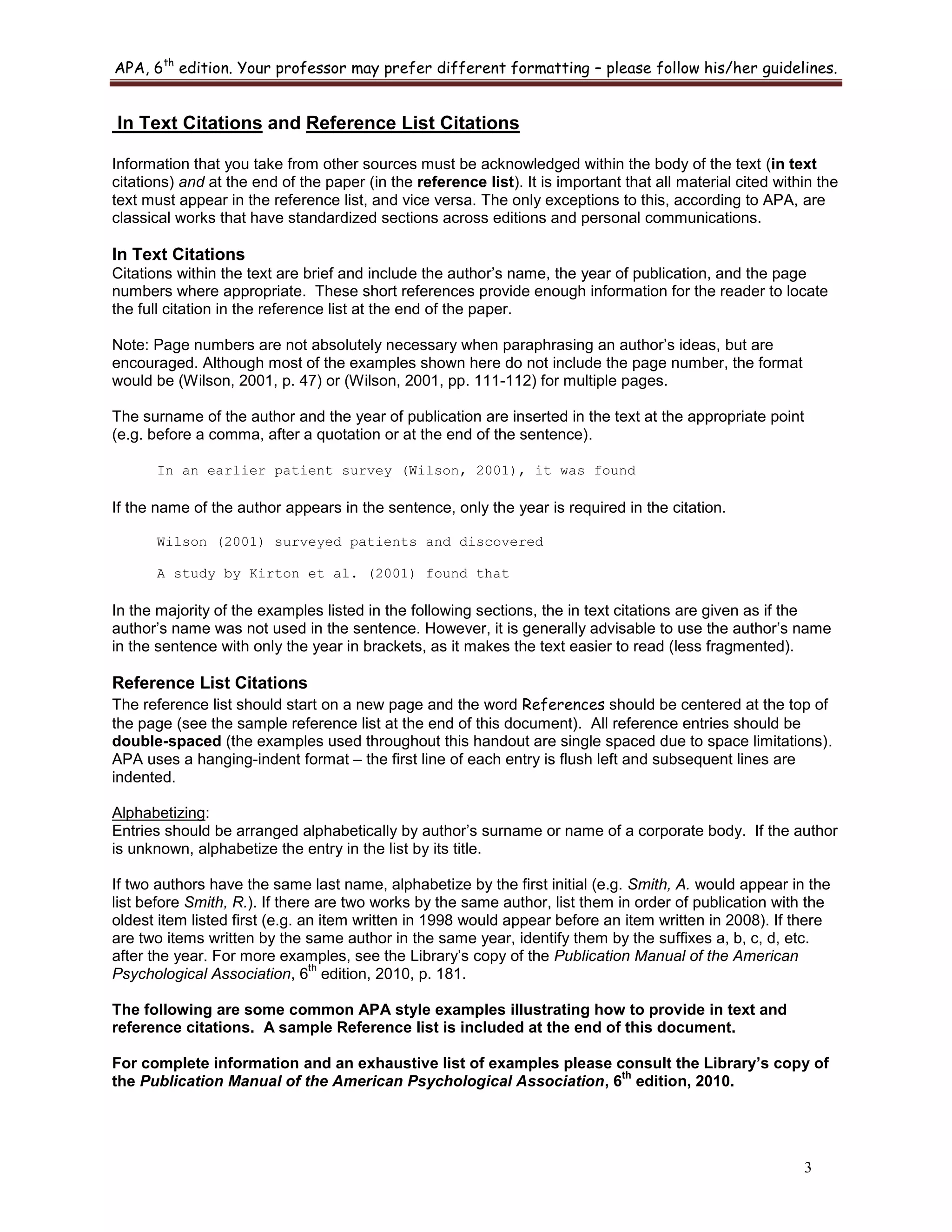 APA, 6th
edition. Your professor may prefer different formatting – please follow his/her guidelines.
3
In Text Citations and Reference List Citations
Information that you take from other sources must be acknowledged within the body of the text (in text
citations) and at the end of the paper (in the reference list). It is important that all material cited within the
text must appear in the reference list, and vice versa. The only exceptions to this, according to APA, are
classical works that have standardized sections across editions and personal communications.
In Text Citations
Citations within the text are brief and include the author‟s name, the year of publication, and the page
numbers where appropriate. These short references provide enough information for the reader to locate
the full citation in the reference list at the end of the paper.
Note: Page numbers are not absolutely necessary when paraphrasing an author‟s ideas, but are
encouraged. Although most of the examples shown here do not include the page number, the format
would be (Wilson, 2001, p. 47) or (Wilson, 2001, pp. 111-112) for multiple pages.
The surname of the author and the year of publication are inserted in the text at the appropriate point
(e.g. before a comma, after a quotation or at the end of the sentence).
In an earlier patient survey (Wilson, 2001), it was found
If the name of the author appears in the sentence, only the year is required in the citation.
Wilson (2001) surveyed patients and discovered
A study by Kirton et al. (2001) found that
In the majority of the examples listed in the following sections, the in text citations are given as if the
author‟s name was not used in the sentence. However, it is generally advisable to use the author‟s name
in the sentence with only the year in brackets, as it makes the text easier to read (less fragmented).
Reference List Citations
The reference list should start on a new page and the word References should be centered at the top of
the page (see the sample reference list at the end of this document). All reference entries should be
double-spaced (the examples used throughout this handout are single spaced due to space limitations).
APA uses a hanging-indent format – the first line of each entry is flush left and subsequent lines are
indented.
Alphabetizing:
Entries should be arranged alphabetically by author‟s surname or name of a corporate body. If the author
is unknown, alphabetize the entry in the list by its title.
If two authors have the same last name, alphabetize by the first initial (e.g. Smith, A. would appear in the
list before Smith, R.). If there are two works by the same author, list them in order of publication with the
oldest item listed first (e.g. an item written in 1998 would appear before an item written in 2008). If there
are two items written by the same author in the same year, identify them by the suffixes a, b, c, d, etc.
after the year. For more examples, see the Library‟s copy of the Publication Manual of the American
Psychological Association, 6
th
edition, 2010, p. 181.
The following are some common APA style examples illustrating how to provide in text and
reference citations. A sample Reference list is included at the end of this document.
For complete information and an exhaustive list of examples please consult the Library’s copy of
the Publication Manual of the American Psychological Association, 6
th
edition, 2010.
 