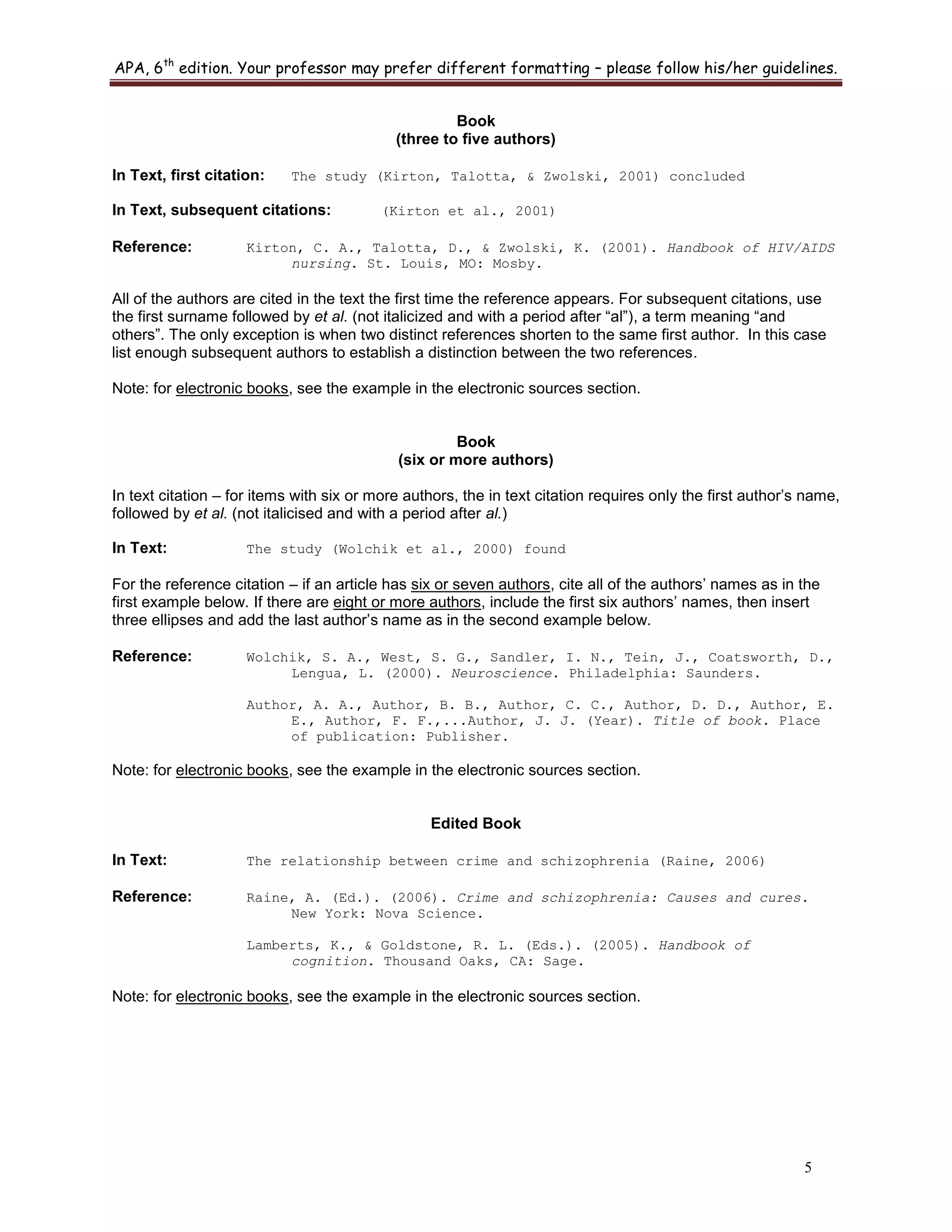 APA, 6th
edition. Your professor may prefer different formatting – please follow his/her guidelines.
5
Book
(three to five authors)
In Text, first citation: The study (Kirton, Talotta, & Zwolski, 2001) concluded
In Text, subsequent citations: (Kirton et al., 2001)
Reference: Kirton, C. A., Talotta, D., & Zwolski, K. (2001). Handbook of HIV/AIDS
nursing. St. Louis, MO: Mosby.
All of the authors are cited in the text the first time the reference appears. For subsequent citations, use
the first surname followed by et al. (not italicized and with a period after “al”), a term meaning “and
others”. The only exception is when two distinct references shorten to the same first author. In this case
list enough subsequent authors to establish a distinction between the two references.
Note: for electronic books, see the example in the electronic sources section.
Book
(six or more authors)
In text citation – for items with six or more authors, the in text citation requires only the first author‟s name,
followed by et al. (not italicised and with a period after al.)
In Text: The study (Wolchik et al., 2000) found
For the reference citation – if an article has six or seven authors, cite all of the authors‟ names as in the
first example below. If there are eight or more authors, include the first six authors‟ names, then insert
three ellipses and add the last author‟s name as in the second example below.
Reference: Wolchik, S. A., West, S. G., Sandler, I. N., Tein, J., Coatsworth, D.,
Lengua, L. (2000). Neuroscience. Philadelphia: Saunders.
Author, A. A., Author, B. B., Author, C. C., Author, D. D., Author, E.
E., Author, F. F.,...Author, J. J. (Year). Title of book. Place
of publication: Publisher.
Note: for electronic books, see the example in the electronic sources section.
Edited Book
In Text: The relationship between crime and schizophrenia (Raine, 2006)
Reference: Raine, A. (Ed.). (2006). Crime and schizophrenia: Causes and cures.
New York: Nova Science.
Lamberts, K., & Goldstone, R. L. (Eds.). (2005). Handbook of
cognition. Thousand Oaks, CA: Sage.
Note: for electronic books, see the example in the electronic sources section.
 