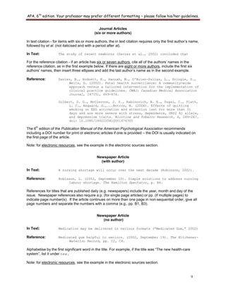 APA, 6th
edition. Your professor may prefer different formatting – please follow his/her guidelines.
9
Journal Articles
(six or more authors)
In text citation - for items with six or more authors, the in text citation requires only the first author‟s name,
followed by et al. (not italicised and with a period after al).
In Text: The study of recent newborns (Davies et al., 2002) concluded that
For the reference citation - if an article has six or seven authors, cite all of the authors‟ names in the
reference citation, as in the first example below. If there are eight or more authors, include the first six
authors‟ names, then insert three ellipses and add the last author‟s name as in the second example.
Reference: Davies, B., Hodnett, E., Hannah, M., O'Brien-Pallas, L., Pringle, D.,
Wells, G. (2002). Fetal health surveillance: A community-wide
approach versus a tailored intervention for the implementation of
clinical practice guidelines. CMAJ: Canadian Medical Association
Journal, 167(5), 469-474.
Gilbert, D. G., McClernon, J. F., Rabinovich, N. E., Sugai, C., Plath,
L. C., Asgaard, G.,...Botros, N. (2004). Effects of quitting
smoking on EEG activation and attention last for more than 31
days and are more severe with stress, dependence, DRD2 A1 allele,
and depressive traits. Nicotine and Tobacco Research, 6, 249-267.
doi: 10.1080/1462220410001676305
The 6
th
edition of the Publication Manual of the American Psychological Association recommends
including a DOI number for print or electronic articles if one is provided – the DOI is usually indicated on
the first page of the article.
Note: for electronic resources, see the example in the electronic sources section.
Newspaper Article
(with author)
In Text: A nursing shortage will occur over the next decade (Robinson, 2002).
Reference: Robinson, L. (2002, September 10). Simple solutions to address nursing
labour shortage. The Hamilton Spectator, p. B4.
References for titles that are published daily (e.g. newspapers) include the year, month and day of the
issue. Newspaper references also require a p. (for single page articles) or pp. (if multiple pages) to
indicate page number(s). If the article continues on more than one page in non-sequential order, give all
page numbers and separate the numbers with a comma (e.g., pp. B1, B3).
Newspaper Article
(no author)
In Text: Medication may be delivered in various formats (“Medicated Gum,” 2002)
Reference: Medicated gum helpful to seniors. (2002, September 19). The Kitchener-
Waterloo Record, pp. C2, C4.
Alphabetise by the first significant word in the title. For example, if the title was “The new health-care
system”, list it under new.
Note: for electronic resources, see the example in the electronic sources section.
 