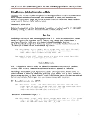 APA, 6th
edition. Your professor may prefer different formatting – please follow his/her guidelines.
12
Citing Electronic Statistical Information and Data
Disclaimer: APA provides very little description of how these types of items should be treated for citation.
These examples of reference citations have been created based on similar types of materials; for
examples of in-text citation, please see the other examples throughout this handout. Always check with
your professor to determine his/her preferred format.
Remember to double-space!
Statistics Canada’s Guide to Citing Statistics (http://www.statcan.ca/english/freepub/12-591-XIE/2006001
/build.htm) can help you determine the details related to your table, chart, etc.
Data Sets
When citing a data set (raw data) from an aggregator such as DLI, ICPSR, Equinox or <odesi>, use the
following convention. First provide the name of the author, then the year of the dataset release in
parentheses. Then, give the full name of the dataset in italics followed by the descriptor
e.g. [Data file and code book]. Include the following statement at the end of the citation to indicate the
URL where you found the data set: “Retrieved from http://xxxxxx”.
Statistics Canada. (2003). General social survey (GSS), 2001, cycle 15: Family
history (child file) [Data file and code book]. Retrieved from
http://search1.odesi.ca.uproxy.library.dc-uoit.ca/
Pew Research Center (2007). Global unease with major world powers [Data file].
Retrieved from http://pewglobal.org/datasets/
Statistical Information
Note: Documents from Statistics Canada that are electronic versions of print publications (generally
produced in PDF format on the website) should be cited as e-books accessed on the Internet.
When citing a statistical table, graph, figure or chart, use the following convention. Cite the author and
year of publication as below. Cite the full name of the table, graph, figure or chart (in italics), followed by
the appropriate descriptor e.g. [Table], [Chart], [Figure], [Graph]. Finally, cite the URL where you retrieved
the information as below. Following are some common examples using this convention:
2001 Census table extracted using E-STAT:
Statistics Canada. (2004). 2001 school attendance, education, field of study,
highest level of schooling and earnings, 2001, Manitoba census subdivisions
[Table]. Retrieved from http://estat.statcan.ca/cgi-win
/CNSMCGI.EXE?ESTATFILE=EStatEnglishE-Main.htm
CANSIM data table extracted using E-STAT:
Statistics Canada. (2004). Table 326-0001 consumer price index (CPI), 2001 basket
content, monthly [Table]. Retrieved from http://estat.statcan.ca/cgi-win
/CNSMCGI.EXE?CANSIMFILE=EStatEnglishCII_1_E.htm
 