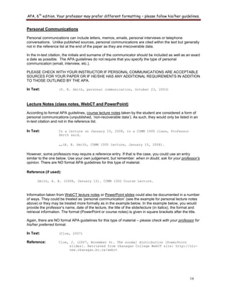 APA, 6th
edition. Your professor may prefer different formatting – please follow his/her guidelines.
14
Personal Communications
Personal communications can include letters, memos, emails, personal interviews or telephone
conversations. Unlike published sources, personal communications are cited within the text but generally
not in the reference list at the end of the paper as they are irrecoverable data.
In the in-text citation, the initials and surname of the communicator should be included as well as an exact
a date as possible. The APA guidelines do not require that you specify the type of personal
communication (email, interview, etc.).
PLEASE CHECK WITH YOUR INSTRUCTOR IF PERSONAL COMMUNICATIONS ARE ACCEPTABLE
SOURCES FOR YOUR PAPER OR IF HE/SHE HAS ANY ADDITIONAL REQUIREMENTS IN ADDITION
TO THOSE OUTLINED BY THE APA.
In Text: (P. K. Smith, personal communication, October 23, 2003)
Lecture Notes (class notes, WebCT and PowerPoint)
According to formal APA guidelines, course lecture notes taken by the student are considered a form of
personal communications (unpublished, „non-recoverable data‟). As such, they would only be listed in an
in-text citation and not in the reference list.
In Text: In a lecture on January 15, 2008, to a COMM 1000 class, Professor
Smith said…
…(A. B. Smith, COMM 1000 lecture, January 15, 2008).
However, some professors may require a reference entry. If that is the case, you could use an entry
similar to the one below. Use your own judgement, but remember: when in doubt, ask for your professor’s
opinion. There are NO formal APA guidelines for this type of material.
Reference (if used):
Smith, A. B. (2008, January 15). COMM 1000 Course Lecture.
Information taken from WebCT lecture notes or PowerPoint slides could also be documented in a number
of ways. They could be treated as „personal communication‟ (see the example for personal lecture notes
above) or they may be treated more formally as in the example below. In the example below, you would
provide the professor‟s name, date of the lecture, the title of the slide/lecture (in italics), the format and
retrieval information. The format (PowerPoint or course notes) is given in square brackets after the title.
Again, there are NO formal APA guidelines for this type of material – please check with your professor for
his/her preferred format.
In Text: (Cloe, 2007)
Reference: Cloe, J. (2007, November 6). The normal distribution [PowerPoint
slides]. Retrieved from Okanagan College WebCT site: http://olc-
new.okanagan.bc.ca/webct
 