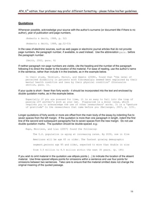 APA, 6th
edition. Your professor may prefer different formatting – please follow his/her guidelines.
16
Quotations
Whenever possible, acknowledge your source with the author‟s surname (or document title if there is no
author), year of publication and page numbers.
(Roberts & Smith, 1988, p. 52)
(Roberts & Smith, 1988, pp.52-53)
In the case of electronic sources, such as web pages or electronic journal articles that do not provide
page numbers, the paragraph number, if available, is used instead. Use the abbreviation para. before
the paragraph number.
(Smith, 2002, para. 6)
If neither paragraph nor page numbers are visible, cite the heading and the number of the paragraph
following it to direct the reader to the location of the material. For ease of reading, use the author‟s name
in the sentence, rather than include it in the brackets, as in the example below.
In their study, Verblunt, Pernot, and Smeets (2008), found that “the level of
perceived disability in patients with fibromyalgia seemed best explained by their
mental health condition and less by their physical condition” (Discussion
section, para. 1).
If your quote is short - fewer than forty words - it should be incorporated into the text and enclosed by
double quotation marks, as in the example below.
Especially if you are pressed for time, it is so easy to fall into the trap of
passing off another’s work as your own. Plagiarism is a moral issue, which
requires you to acknowledge the use of other researchers’ works. It is a “gesture
of gratitude” to the researchers that came before you (Ballenger, 2007, p. 123).
Longer quotations of forty words or more are offset from the main body of the essay by indenting five to
seven spaces from the left margin. If the quotation is more than one paragraph in length, indent the first
line of the second and subsequent paragraphs five to seven spaces from the new margin. Do not use
double quotation marks. The quotation should be double-spaced. e.g.:
Kapo, Morrison, and Liao (2007) found the following:
The U.S. population is aging at increasing rates. By 2030, one in five
Americans will be age 65 or older. The fastest growing demographic
segment…persons age 85 and older, expected to more than double in size
from 3.5 million to 8.5 million within the next 30 years. (p. 185)
If you wish to omit material in the quotation use ellipsis points (…) to indicate the location of the absent
material. Use three spaced ellipsis points for omissions within a sentence and use four points for
omissions between two sentences. Take care to ensure that the material omitted does not change the
original meaning of the quoted passage.
 