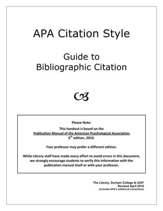 APA Citation Style
Guide to
Bibliographic Citation

Please Note:
This handout is based on the
Publication Manual of the American Psychological Association,
6th
edition, 2010.
Your professor may prefer a different edition.
While Library staff have made every effort to avoid errors in this document,
we strongly encourage students to verify this information with the
publication manual itself or with your professor.
The Library, Durham College & UOIT
Revised April 2010
(includes APA’s additional corrections)
 