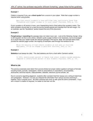 APA, 6th
edition. Your professor may prefer different formatting – please follow his/her guidelines.
2
Example 1
Citation is required if you use a direct quote from a source in your paper. Note that a page number is
required when using quotes.
Many high schools students to have part-time jobs, particularly those from
“households with higher incomes or in rural areas” (Carriere, 2005, p. 13).
If your quotation is 40 words or more, use a freestanding block of text without the quotation marks. The
block quotation should start on a new line and be double-spaced and indented from the left margin. For
an example, see the “Quotations” section toward the end of this document.
Example 2
Paraphrasing or rewording the passage does not make it your own. Look at the following change; citing
is still required. As this is not a direct, verbatim quote a page number is not necessary, but is encouraged
as is would help your reader locate the relevant passage in the source. Note: the example below does
provide the relevant page number; the majority of examples used through this handout do not.
While the majority of high schools students do have part or full-time
employment, 37% do not engage in paid work (Carriere, 2005, p. 13).
Example 3
Statistics must always be cited. The cited statistics are from a chart within Carriere‟s article.
In 2003, seventy-eight percent of female high school students worked weekends,
compared to seventy-three percent of male students (Carriere, 2005, p. 13).
What to cite
The previous examples were taken from journal articles but proper citation applies to all types of formats
including books, journals, newspapers, works by associations or corporations, encyclopedias,
dictionaries, technical reports, videocassettes, websites, electronic journal articles, etc.
Due to concerns regarding plagiarism, students often complain that their essays are a string of cited lines
and paragraphs. However, it is how you interpret the information from various sources and bring it
together, that is uniquely yours. No other individual will come up with quite the same combination. If you
are in doubt if a citation is required, it is better to cite than not cite.
 