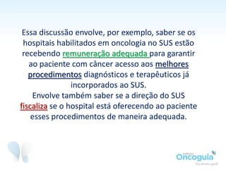 Diante disso, questionamos o Ministério da Saúde, por meio da Lei de
Acesso à Informação, como ter certeza que os hospitais ofereciam o
tratamento já que a conta aparentemente não fechava.
O Ministério informou que, como uma
pequena parcela dos pacientes com
câncer de pulmão são elegíveis ao
tratamento com estes medicamentos (mais
caros), a outra parcela que faz uso da
quimioterapia paliativa, com custo bem
inferior, compensaria a diferença de
valores.
 