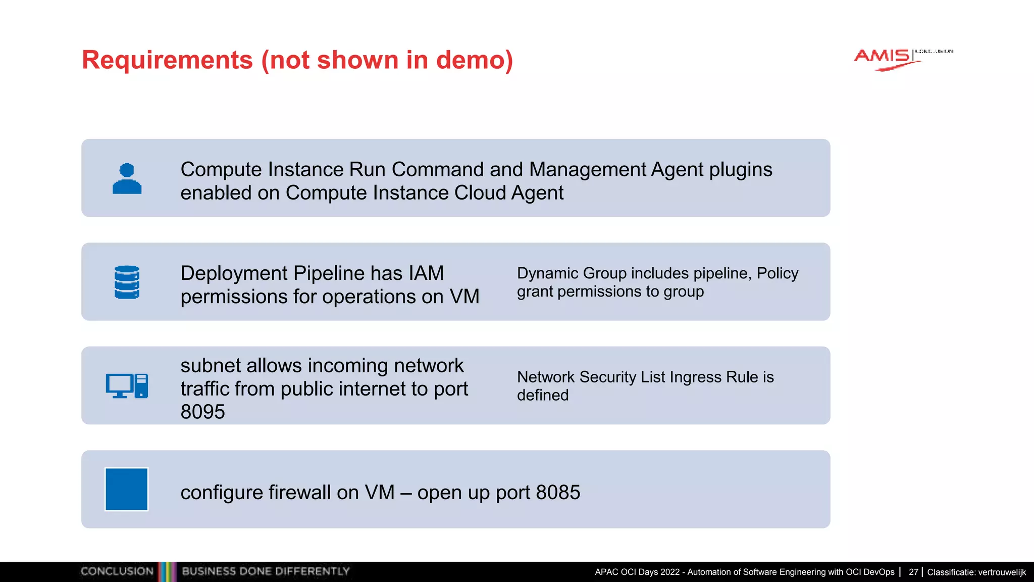 Classificatie: vertrouwelijk Requirements (not shown in demo) APAC OCI Days 2022 - Automation of Software Engineering with OCI DevOps 27 Compute Instance Run Command and Management Agent plugins enabled on Compute Instance Cloud Agent Deployment Pipeline has IAM permissions for operations on VM Dynamic Group includes pipeline, Policy grant permissions to group subnet allows incoming network traffic from public internet to port 8095 Network Security List Ingress Rule is defined configure firewall on VM – open up port 8085 