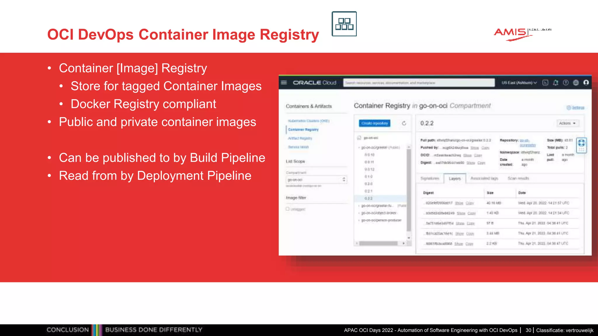 Classificatie: vertrouwelijk OCI DevOps Container Image Registry • Container [Image] Registry • Store for tagged Container Images • Docker Registry compliant • Public and private container images • Can be published to by Build Pipeline • Read from by Deployment Pipeline APAC OCI Days 2022 - Automation of Software Engineering with OCI DevOps 30 
