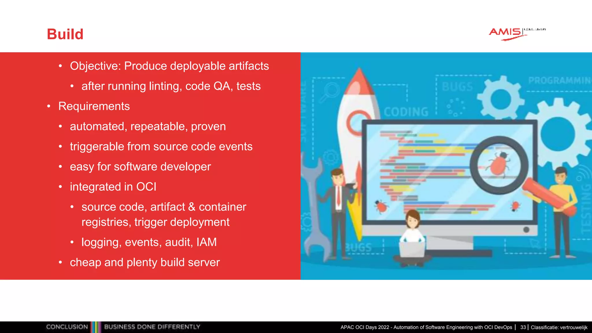 Classificatie: vertrouwelijk Build • Objective: Produce deployable artifacts • after running linting, code QA, tests • Requirements • automated, repeatable, proven • triggerable from source code events • easy for software developer • integrated in OCI • source code, artifact & container registries, trigger deployment • logging, events, audit, IAM • cheap and plenty build server APAC OCI Days 2022 - Automation of Software Engineering with OCI DevOps 33 