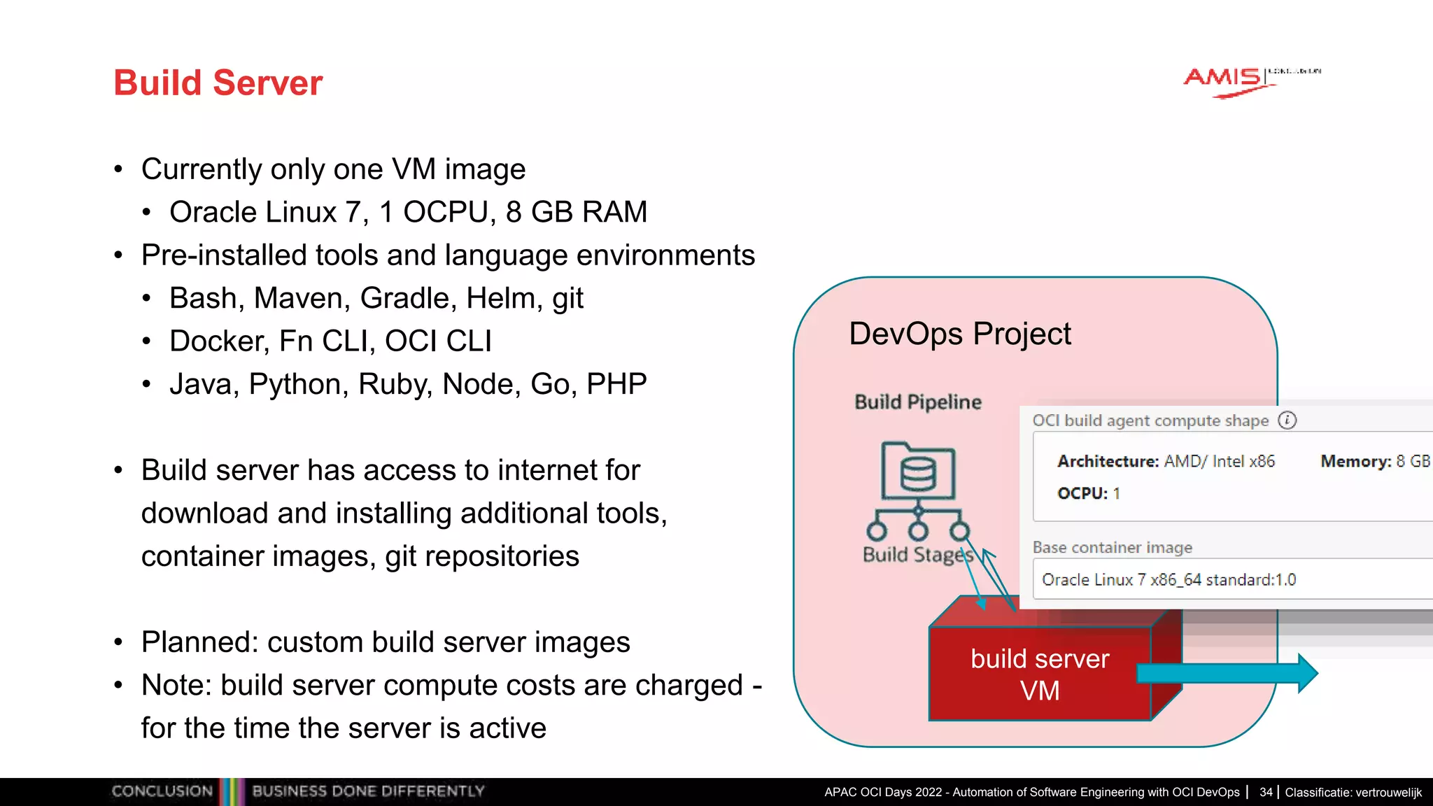Classificatie: vertrouwelijk Build Server • Currently only one VM image • Oracle Linux 7, 1 OCPU, 8 GB RAM • Pre-installed tools and language environments • Bash, Maven, Gradle, Helm, git • Docker, Fn CLI, OCI CLI • Java, Python, Ruby, Node, Go, PHP • Build server has access to internet for download and installing additional tools, container images, git repositories • Planned: custom build server images • Note: build server compute costs are charged - for the time the server is active APAC OCI Days 2022 - Automation of Software Engineering with OCI DevOps 34 DevOps Project build server VM 