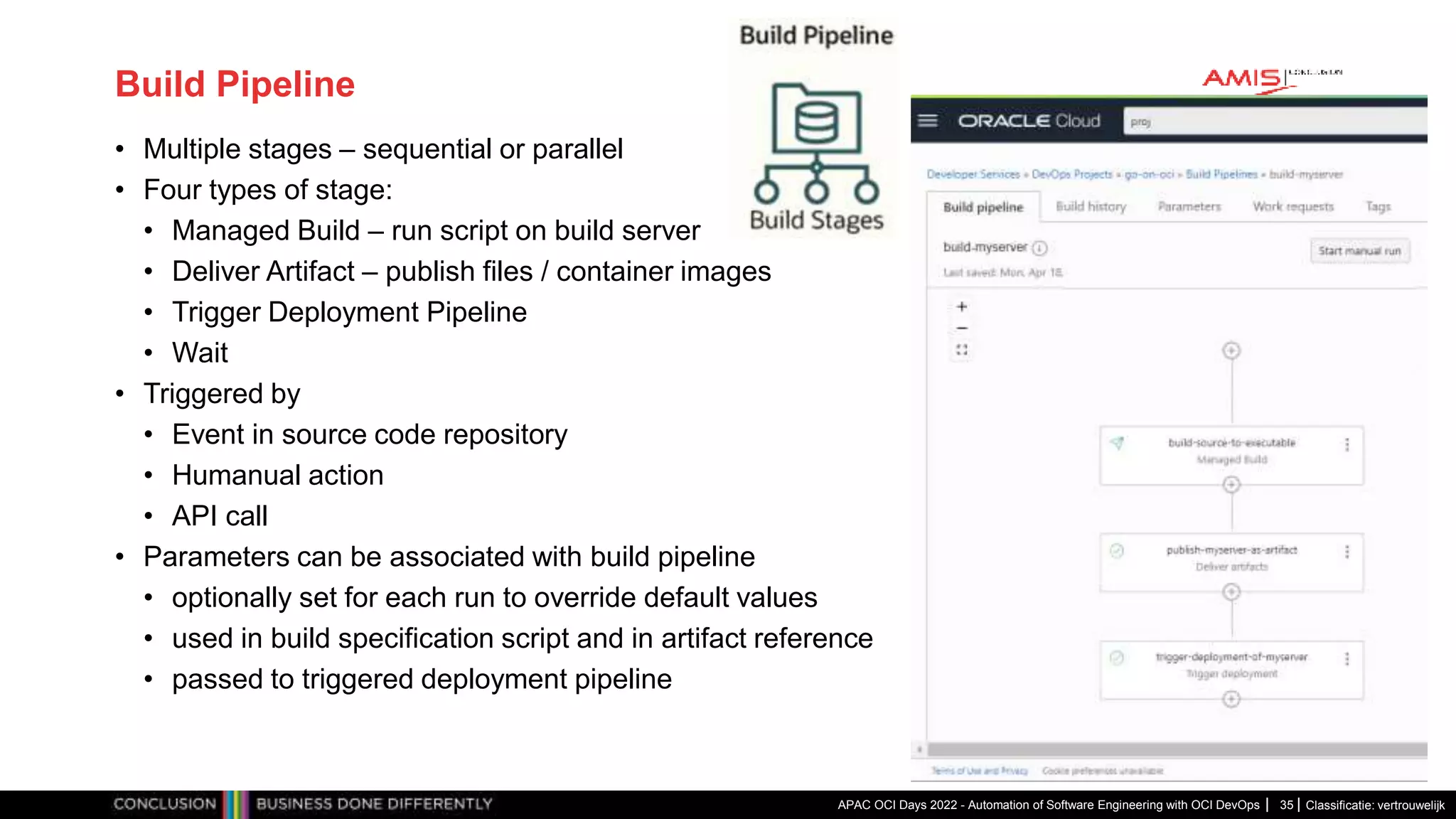 Classificatie: vertrouwelijk Build Pipeline • Multiple stages – sequential or parallel • Four types of stage: • Managed Build – run script on build server • Deliver Artifact – publish files / container images • Trigger Deployment Pipeline • Wait • Triggered by • Event in source code repository • Humanual action • API call • Parameters can be associated with build pipeline • optionally set for each run to override default values • used in build specification script and in artifact reference • passed to triggered deployment pipeline APAC OCI Days 2022 - Automation of Software Engineering with OCI DevOps 35 