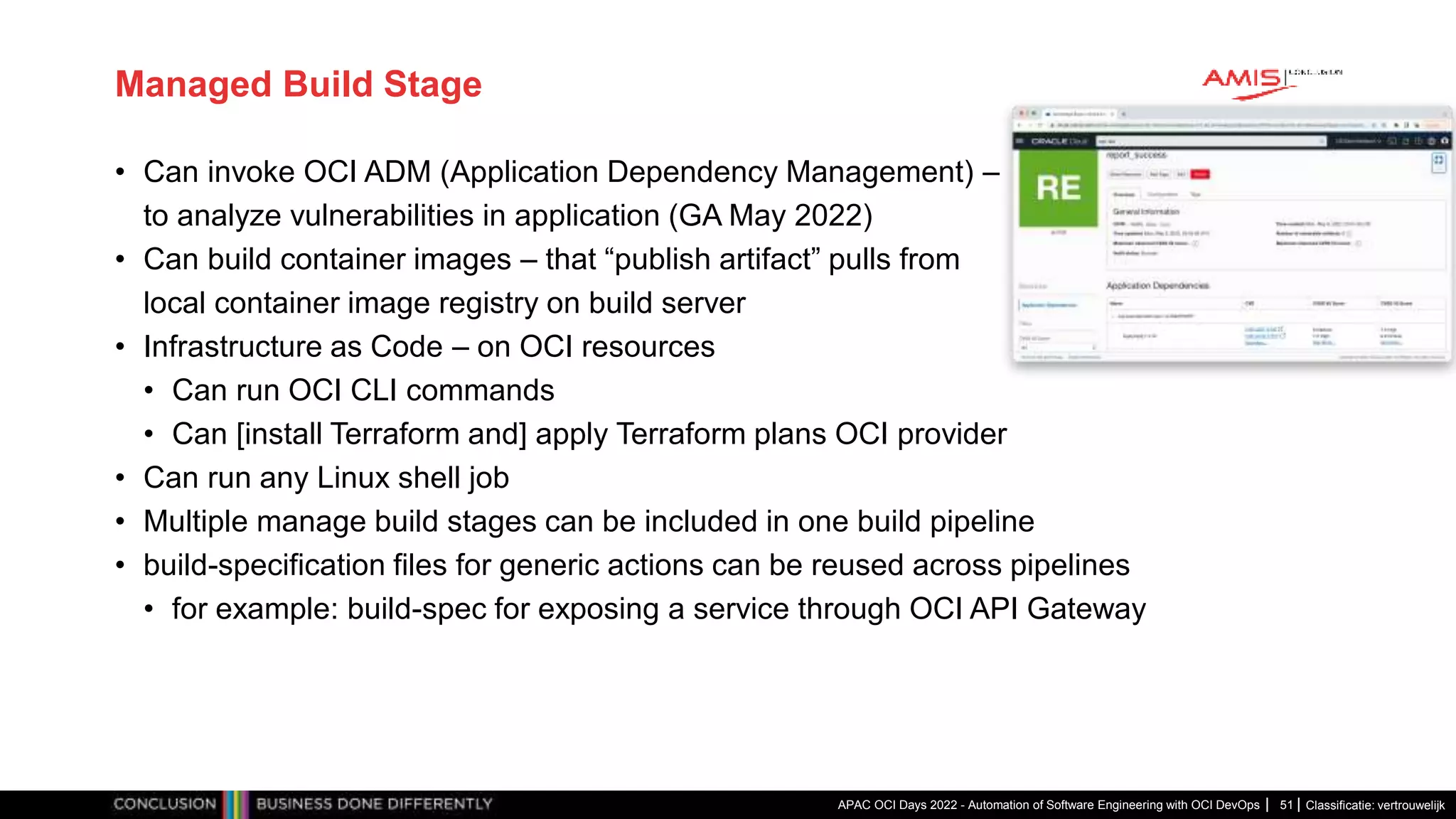 Classificatie: vertrouwelijk Managed Build Stage • Can invoke OCI ADM (Application Dependency Management) – to analyze vulnerabilities in application (GA May 2022) • Can build container images – that “publish artifact” pulls from local container image registry on build server • Infrastructure as Code – on OCI resources • Can run OCI CLI commands • Can [install Terraform and] apply Terraform plans OCI provider • Can run any Linux shell job • Multiple manage build stages can be included in one build pipeline • build-specification files for generic actions can be reused across pipelines • for example: build-spec for exposing a service through OCI API Gateway APAC OCI Days 2022 - Automation of Software Engineering with OCI DevOps 51 