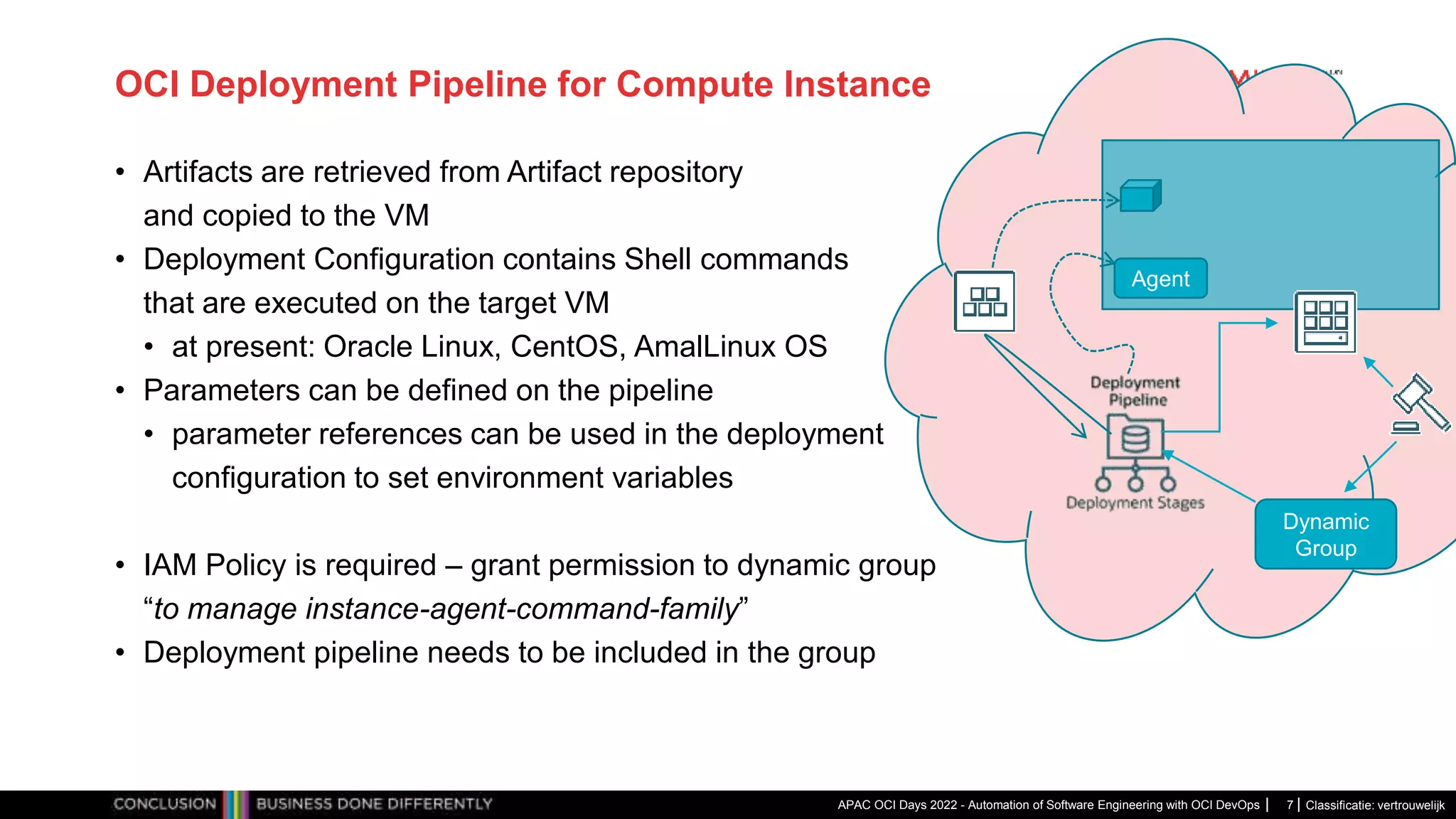 Classificatie: vertrouwelijk OCI Deployment Pipeline for Compute Instance • Artifacts are retrieved from Artifact repository and copied to the VM • Deployment Configuration contains Shell commands that are executed on the target VM • at present: Oracle Linux, CentOS, AmalLinux OS • Parameters can be defined on the pipeline • parameter references can be used in the deployment configuration to set environment variables • IAM Policy is required – grant permission to dynamic group “to manage instance-agent-command-family” • Deployment pipeline needs to be included in the group APAC OCI Days 2022 - Automation of Software Engineering with OCI DevOps 7 Dynamic Group Agent 