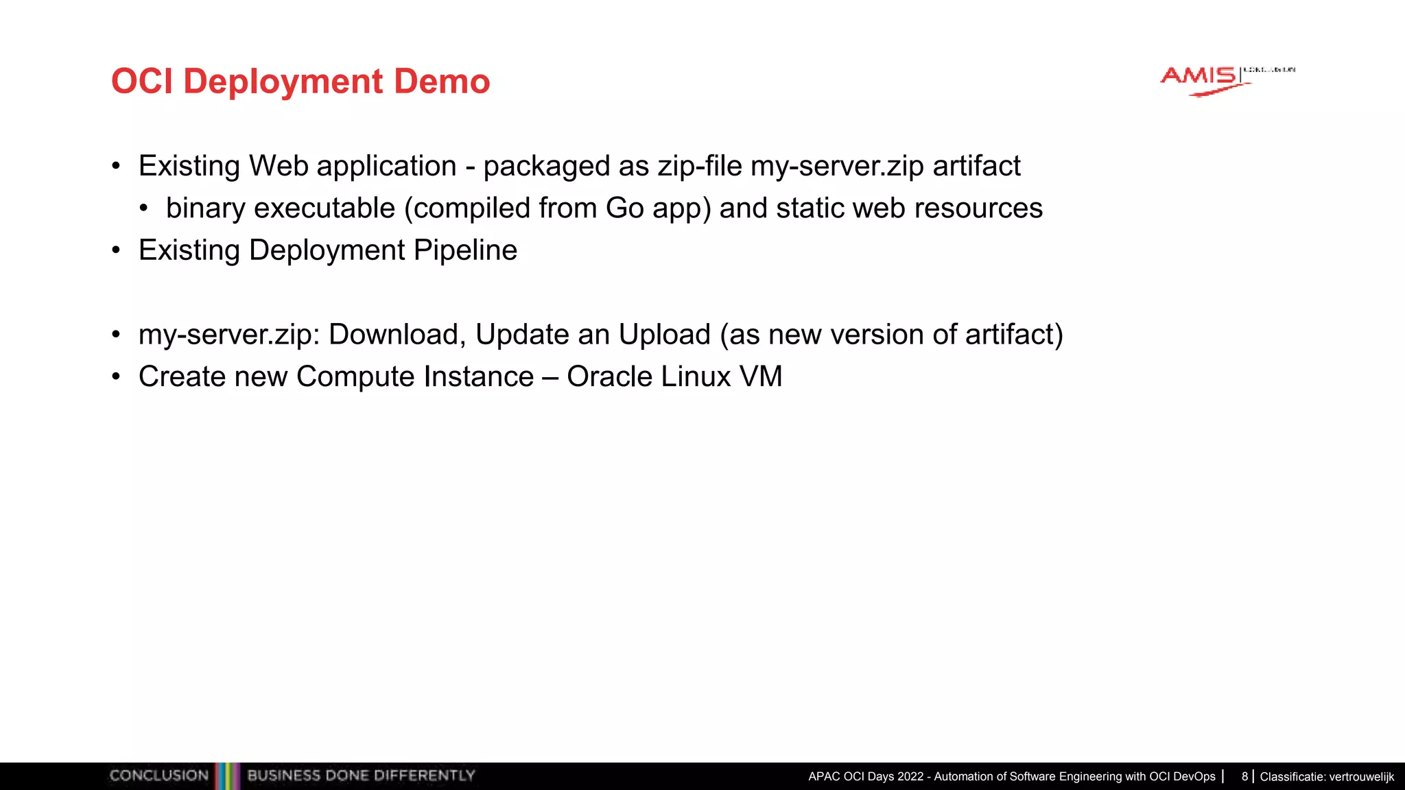 Classificatie: vertrouwelijk OCI Deployment Demo • Existing Web application - packaged as zip-file my-server.zip artifact • binary executable (compiled from Go app) and static web resources • Existing Deployment Pipeline • my-server.zip: Download, Update an Upload (as new version of artifact) • Create new Compute Instance – Oracle Linux VM APAC OCI Days 2022 - Automation of Software Engineering with OCI DevOps 8 