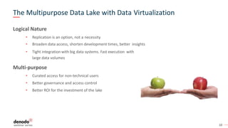 10
The Multipurpose Data Lake with Data Virtualization
Logical Nature
• Replication is an option, not a necessity
• Broaden data access, shorten development times, better insights
• Tight integration with big data systems. Fast execution with
large data volumes
Multi-purpose
• Curated access for non-technical users
• Better governance and access control
• Better ROI for the investment of the lake
 