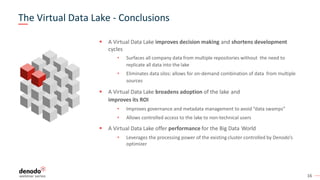 16
▪ A Virtual Data Lake improves decision making and shortens development
cycles
• Surfaces all company data from multiple repositories without the need to
replicate all data into the lake
• Eliminates data silos: allows for on-demand combination of data from multiple
sources
▪ A Virtual Data Lake broadens adoption of the lake and
improves its ROI
• Improves governance and metadata management to avoid “data swamps”
• Allows controlled access to the lake to non-technical users
▪ A Virtual Data Lake offer performance for the Big Data World
• Leverages the processing power of the existing cluster controlled by Denodo’s
optimizer
The Virtual Data Lake - Conclusions
 
