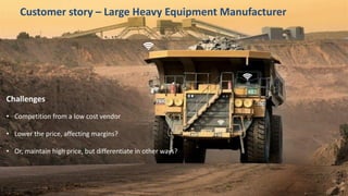 17
Challenges
• Competition from a low cost vendor
• Lower the price, affecting margins?
• Or, maintain high price, but differentiate in other ways?
Customer story – Large Heavy Equipment Manufacturer
 