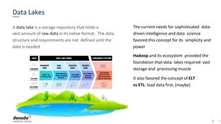 5
A data lake is a storage repository that holds a
vast amount of raw data in its native format. The data
structure and requirements are not defined until the
data is needed
The current needs for sophisticated data-
driven intelligence and data science
favored this concept for its simplicity and
power
Hadoop and its ecosystem provided the
foundation that data lakes required: vast
storage and processing muscle
It also favored the concept of ELT
vs ETL: load data first, (maybe)
Data Lakes
 