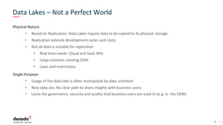 7
Data Lakes – Not a Perfect World
Physical Nature
• Based on Replication. Data Lakes require data to be copied to its physical storage
• Replication extends development cycles and costs
• Not all data is suitable for replication
• Real time needs: Cloud and SaaS APIs
• Large volumes: existing EDW
• Laws and restrictions
Single Purpose
• Usage of the data lake is often monopolize by data scientists
• New data silo. No clear path to share insights with business users
• Lacks the governance, security and quality that business users are used to (e.g. in the EDW)
 