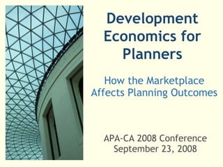 Development Economics for Planners How the Marketplace Affects Planning Outcomes APA-CA 2008 Conference September 23, 2008 