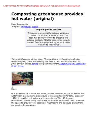 A-PDF OFFICE TO PDF DEMO: Purchase from www.A-PDF.com to remove the watermark



        Composting greenhouse provides
        hot water (original)
        From Appropedia
        Jump to: navigation, search
                                 Original ported content
                         This page represents the original version of
                          content ported from another source. The
                          page has been protected to prese
                                                       preserve this
                        original content. Editable pages may include
                        content from this page as long as attribution
                                    is given to the source




        The original content of this page, "Composting greenhouse provides hot
        water (original)", was authored by Ole Ersson, and was written from his
                                                                written
        point of view. It was ported with permission from Experiments in Sustainable
        Urban Living.




        Bales

        Our household of 2 adults and three children obtained all our household hot
        water from a composting greenhouse we constructed in Portland, Oregon in
        1994. It provided hot water at a temperature of 90 130 degrees
                                                         90-130
        (Fahrenheit) continuously until it was dismantled 18 months later. We used
                                               dismantled
        the space to grow several species of mushrooms and to house plants from
        our garden during winter.
 