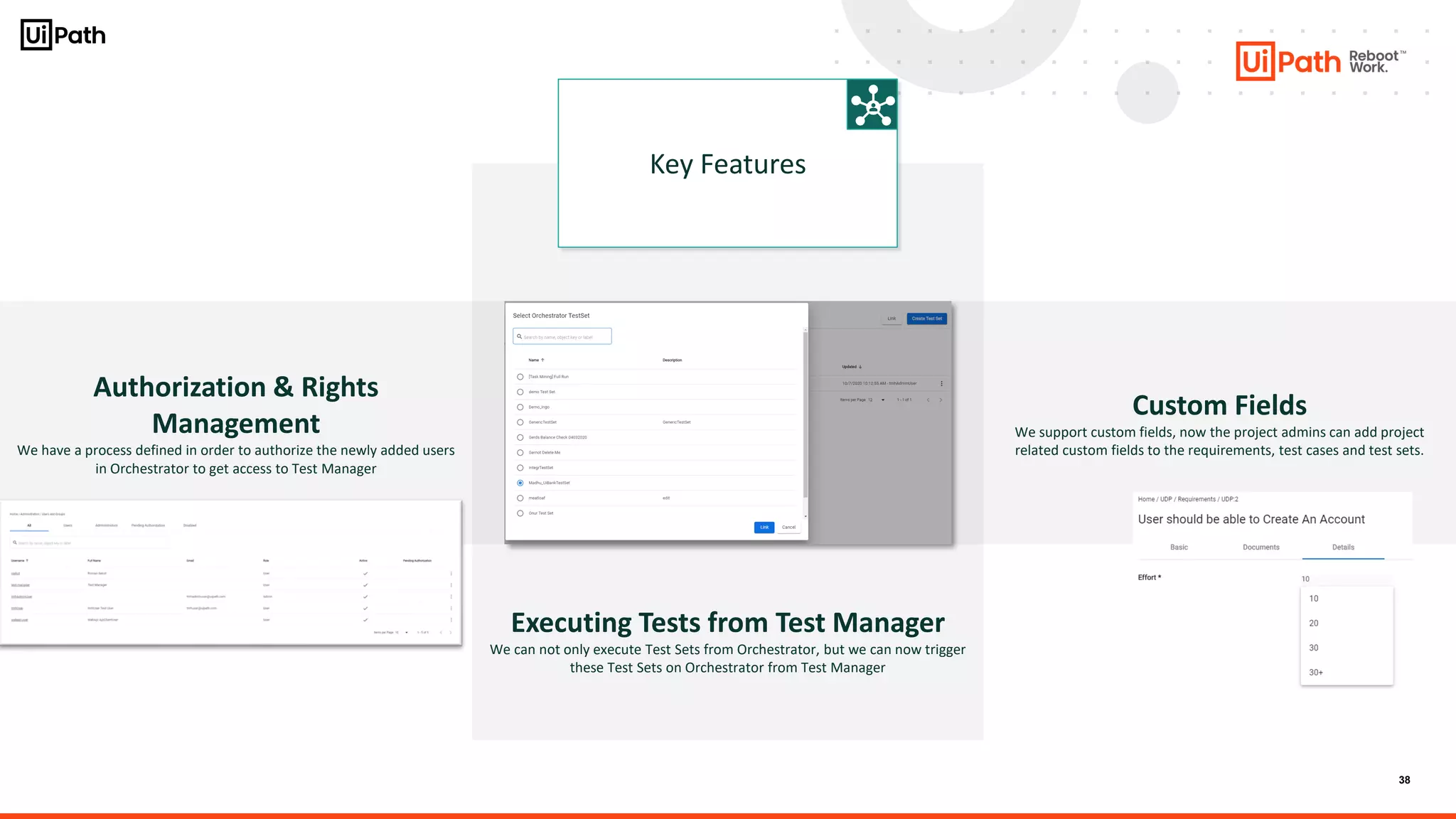 38
Authorization & Rights
Management
We have a process defined in order to authorize the newly added users
in Orchestrator to get access to Test Manager
Key Features
Custom Fields
We support custom fields, now the project admins can add project
related custom fields to the requirements, test cases and test sets.
Executing Tests from Test Manager
We can not only execute Test Sets from Orchestrator, but we can now trigger
these Test Sets on Orchestrator from Test Manager
 