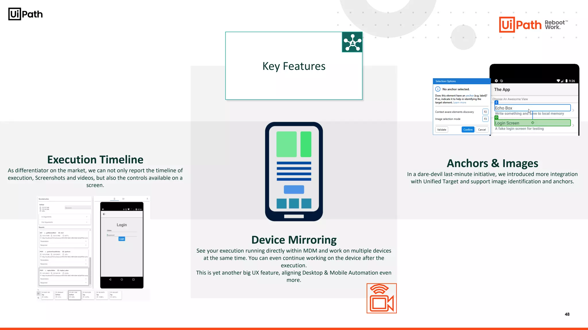 48
Execution Timeline
As differentiator on the market, we can not only report the timeline of
execution, Screenshots and videos, but also the controls available on a
screen.
Key Features
Anchors & Images
In a dare-devil last-minute initiative, we introduced more integration
with Unified Target and support image identification and anchors.
Device Mirroring
See your execution running directly within MDM and work on multiple devices
at the same time. You can even continue working on the device after the
execution.
This is yet another big UX feature, aligning Desktop & Mobile Automation even
more.
 