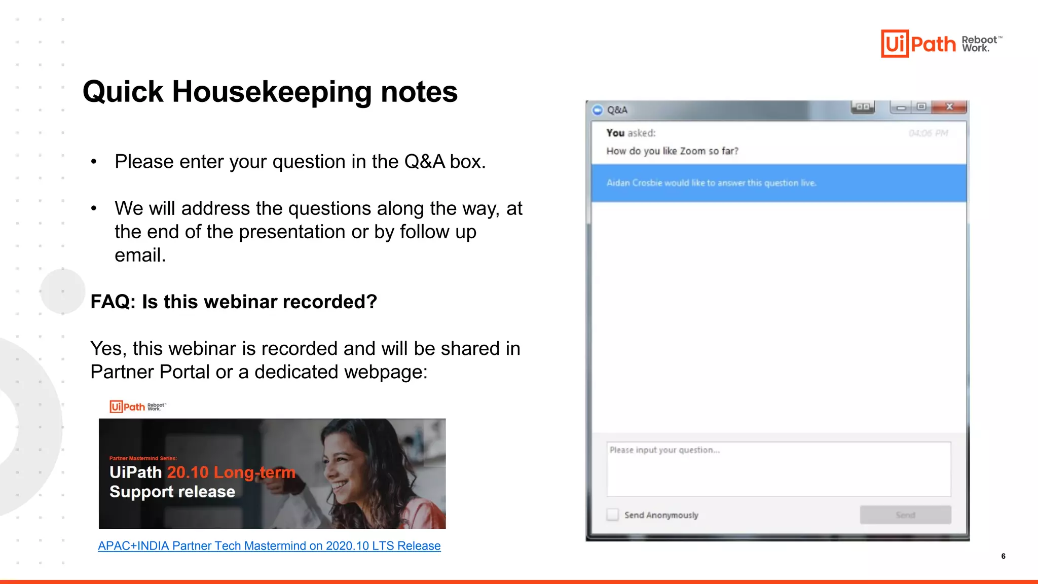 6
Quick Housekeeping notes
• Please enter your question in the Q&A box.
• We will address the questions along the way, at
the end of the presentation or by follow up
email.
FAQ: Is this webinar recorded?
Yes, this webinar is recorded and will be shared in
Partner Portal or a dedicated webpage:
APAC+INDIA Partner Tech Mastermind on 2020.10 LTS Release
 