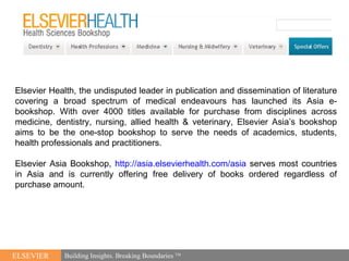 [object Object],ELSEVIER Building Insights. Breaking Boundaries  TM Elsevier Health, the undisputed leader in publication and dissemination of literature covering a broad spectrum of medical endeavours has launched its Asia e-bookshop. With over 4000 titles available for purchase from disciplines across medicine, dentistry, nursing, allied health & veterinary, Elsevier Asia’s bookshop aims to be the one-stop bookshop to serve the needs of academics, students, health professionals and practitioners. Elsevier Asia Bookshop,  http://asia.elsevierhealth.com/asia  serves most   countries in Asia and is currently offering free delivery of books ordered regardless of purchase amount. 
