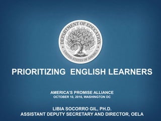 PRIORITIZING ENGLISH LEARNERS
AMERICA’S PROMISE ALLIANCE
OCTOBER 10, 2016, WASHINGTON DC
LIBIA SOCORRO GIL, PH.D.
ASSISTANT DEPUTY SECRETARY AND DIRECTOR, OELA
 