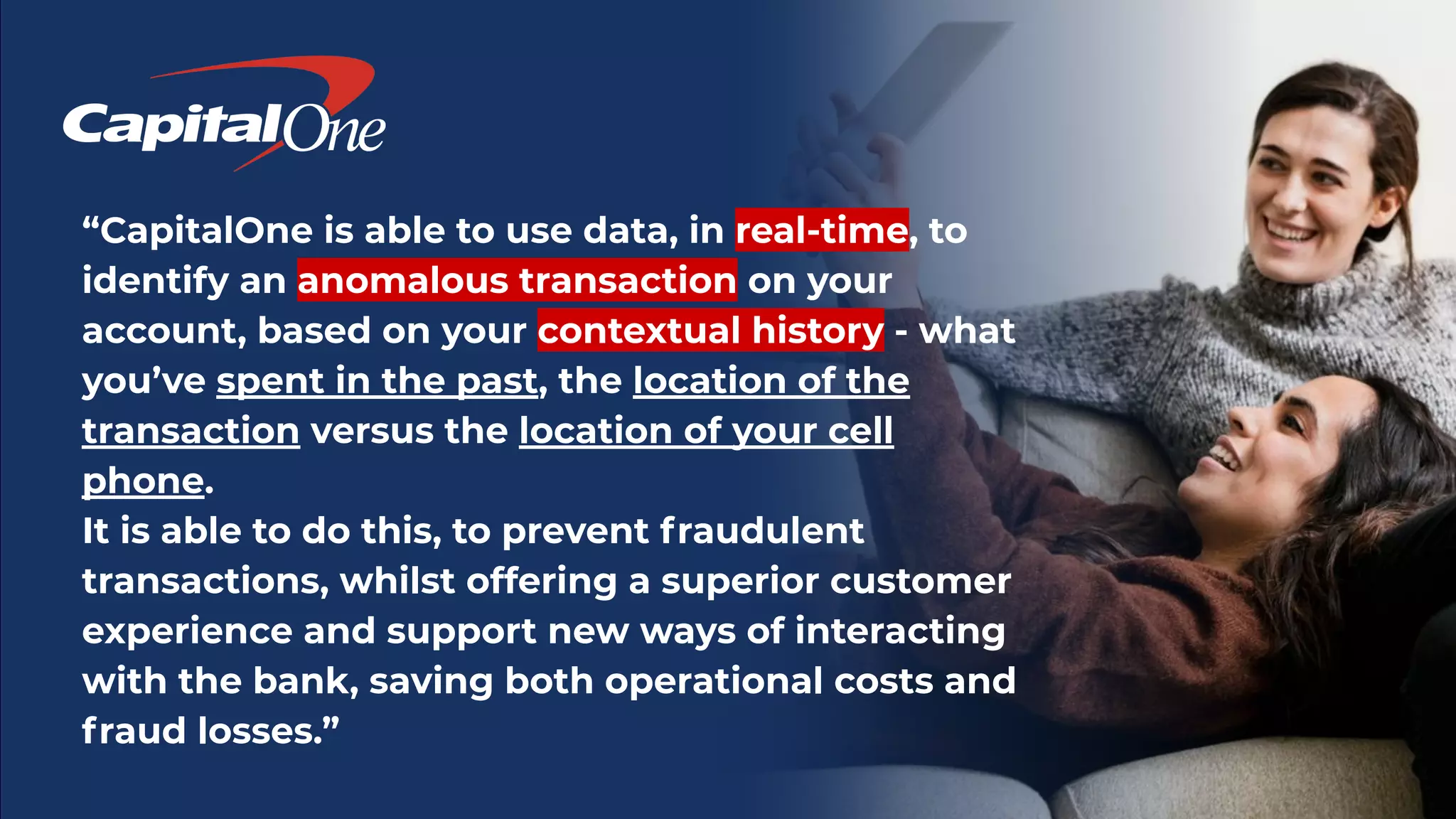 “CapitalOne is able to use data, in real-time, to
identify an anomalous transaction on your
account, based on your contextual history - what
you’ve spent in the past, the location of the
transaction versus the location of your cell
phone.
It is able to do this, to prevent fraudulent
transactions, whilst offering a superior customer
experience and support new ways of interacting
with the bank, saving both operational costs and
fraud losses.”
 