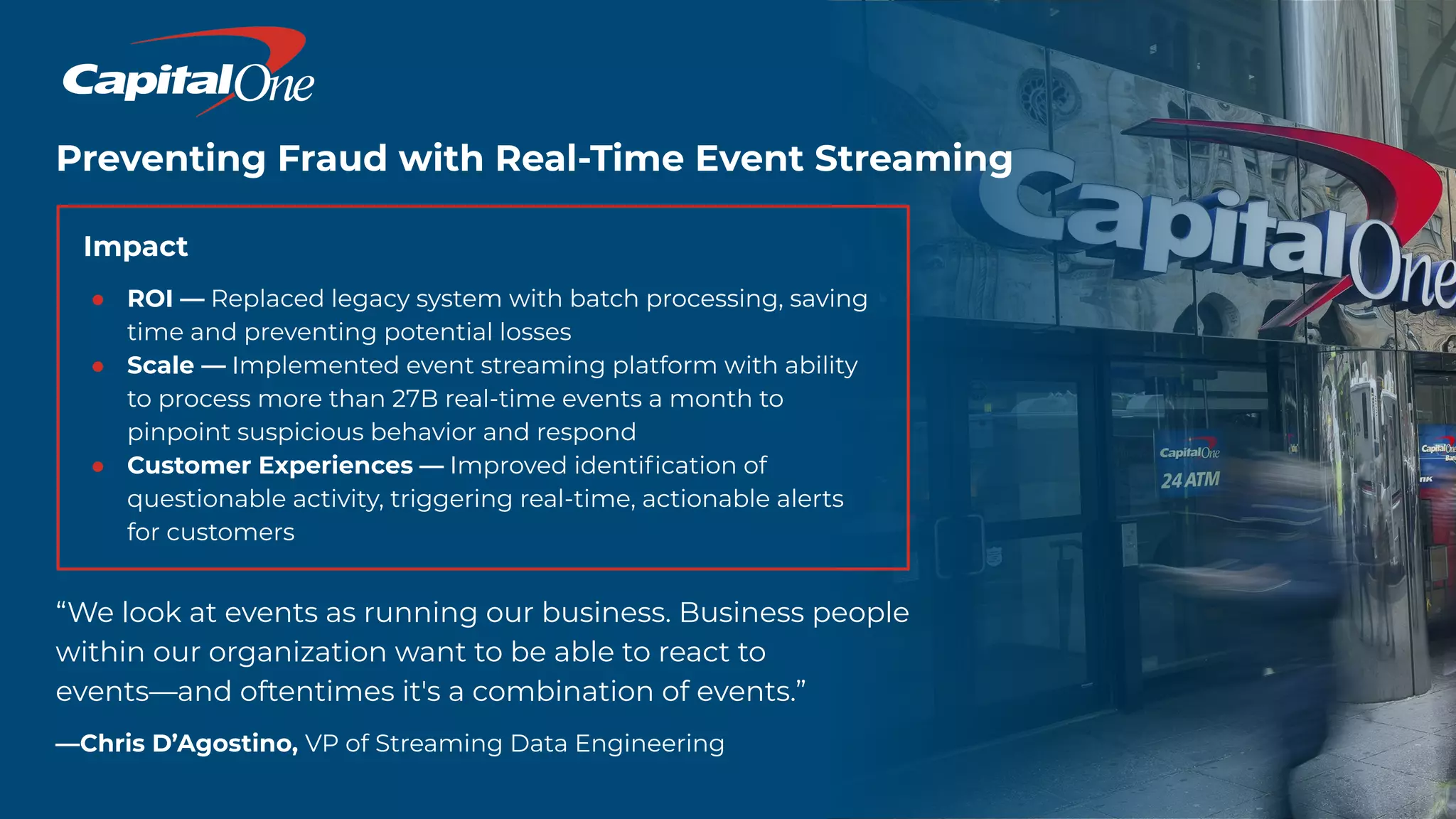 Preventing Fraud with Real-Time Event Streaming
Impact
● ROI — Replaced legacy system with batch processing, saving
time and preventing potential losses
● Scale — Implemented event streaming platform with ability
to process more than 27B real-time events a month to
pinpoint suspicious behavior and respond
● Customer Experiences — Improved identiﬁcation of
questionable activity, triggering real-time, actionable alerts
for customers
“We look at events as running our business. Business people
within our organization want to be able to react to
events—and oftentimes it's a combination of events.”
—Chris D’Agostino, VP of Streaming Data Engineering
 