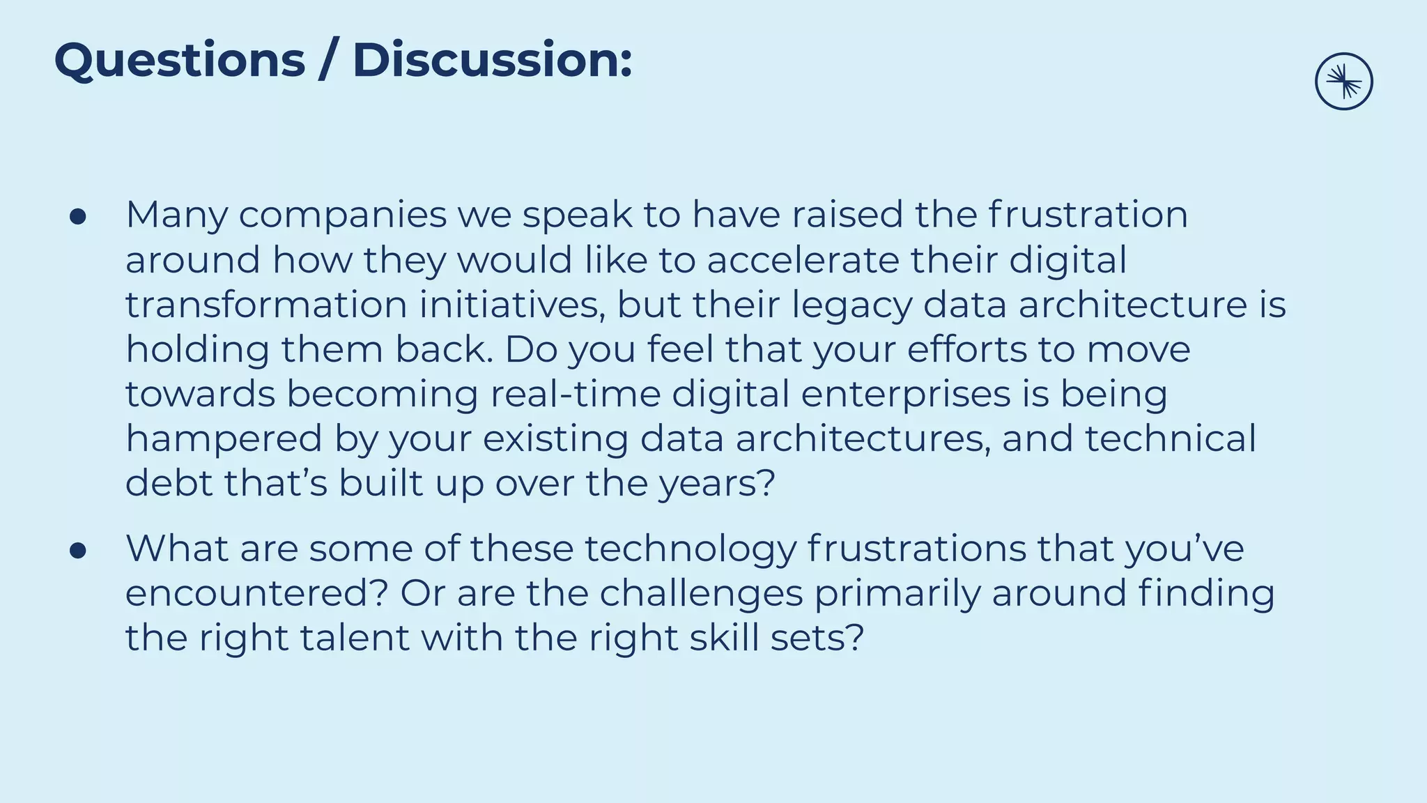● Many companies we speak to have raised the frustration
around how they would like to accelerate their digital
transformation initiatives, but their legacy data architecture is
holding them back. Do you feel that your efforts to move
towards becoming real-time digital enterprises is being
hampered by your existing data architectures, and technical
debt that’s built up over the years?
● What are some of these technology frustrations that you’ve
encountered? Or are the challenges primarily around ﬁnding
the right talent with the right skill sets?
Questions / Discussion:
 