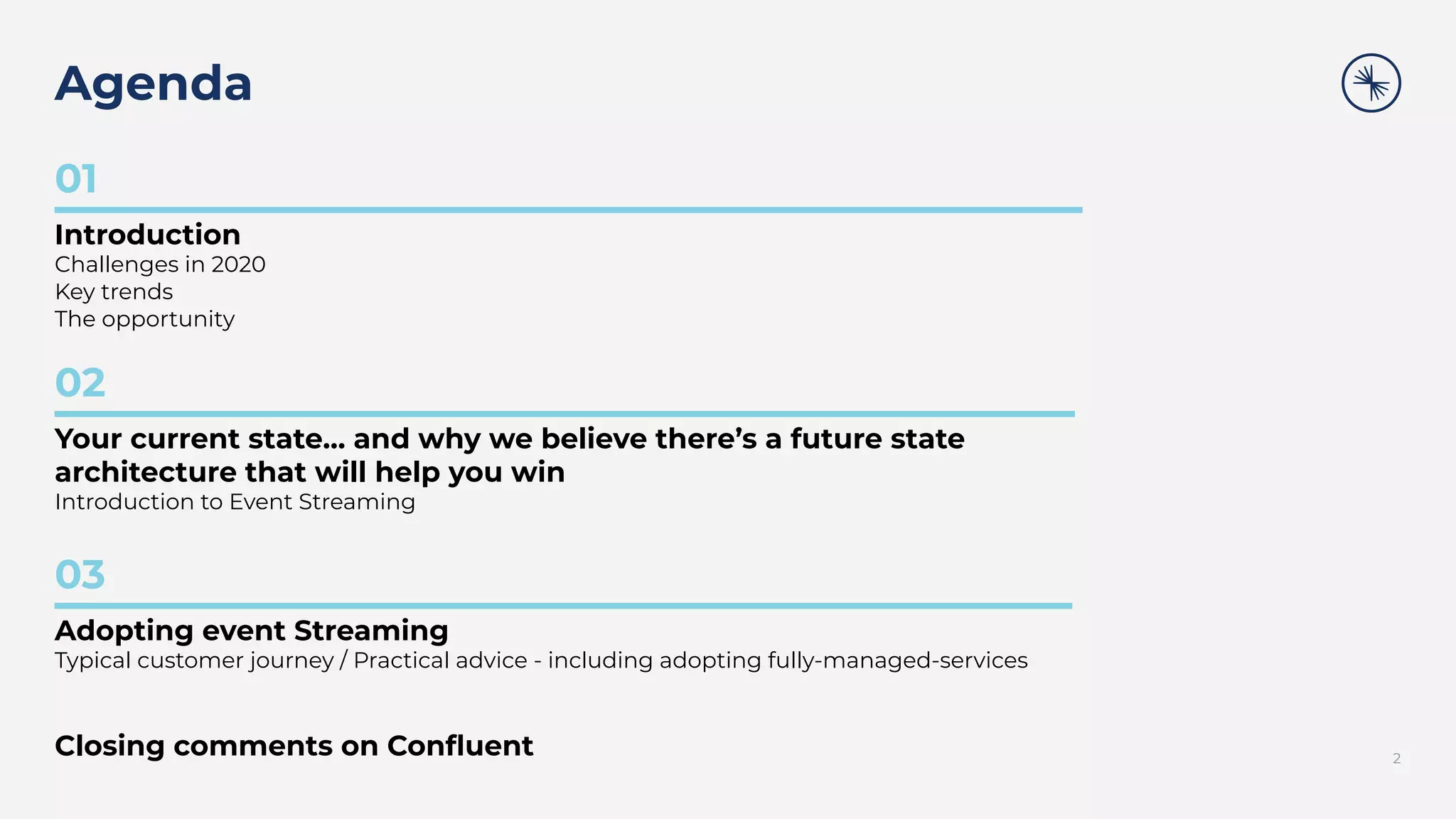 Agenda
2
01
Introduction
Challenges in 2020
Key trends
The opportunity
02
Your current state… and why we believe there’s a future state
architecture that will help you win
Introduction to Event Streaming
03
Adopting event Streaming
Typical customer journey / Practical advice - including adopting fully-managed-services
Closing comments on Conﬂuent
 