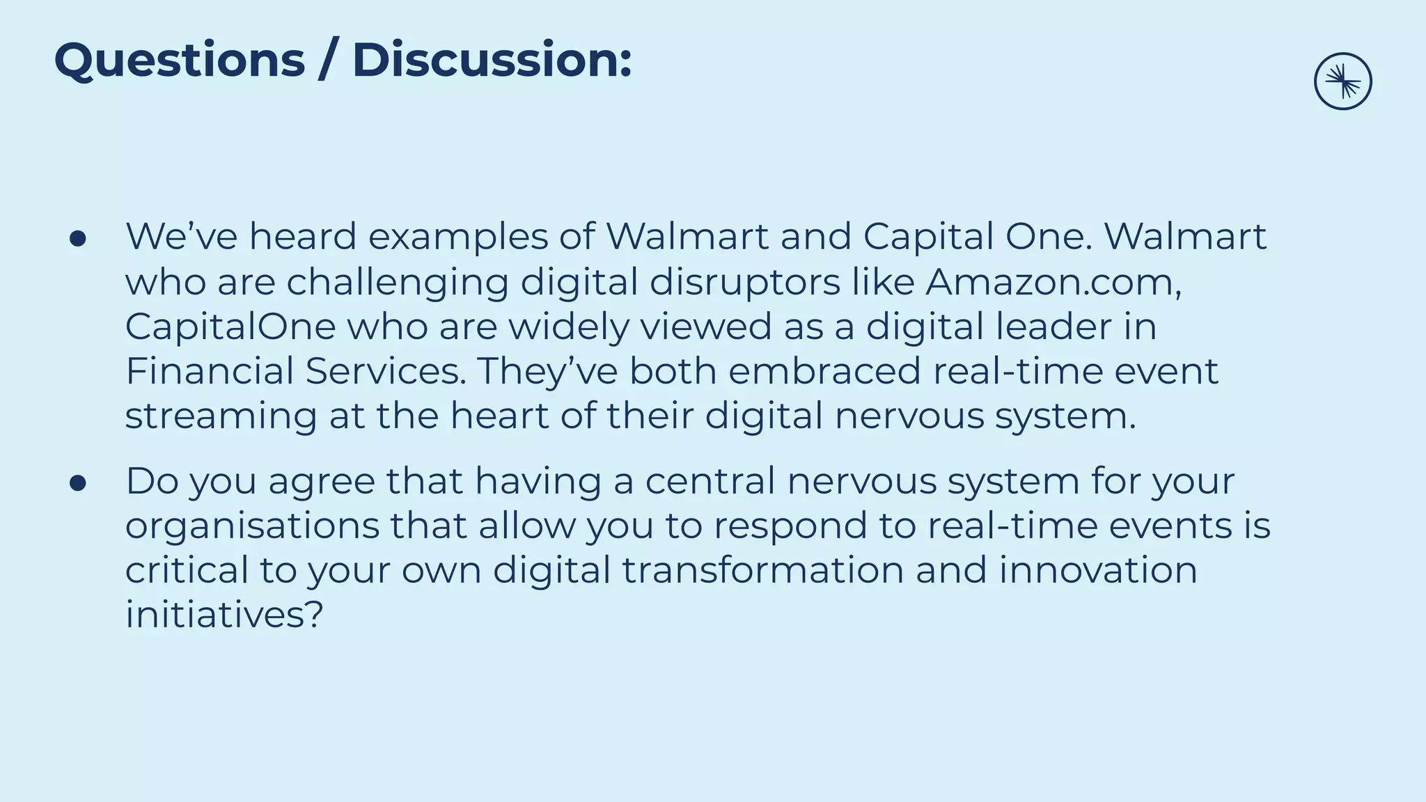 ● We’ve heard examples of Walmart and Capital One. Walmart
who are challenging digital disruptors like Amazon.com,
CapitalOne who are widely viewed as a digital leader in
Financial Services. They’ve both embraced real-time event
streaming at the heart of their digital nervous system.
● Do you agree that having a central nervous system for your
organisations that allow you to respond to real-time events is
critical to your own digital transformation and innovation
initiatives?
Questions / Discussion:
 
