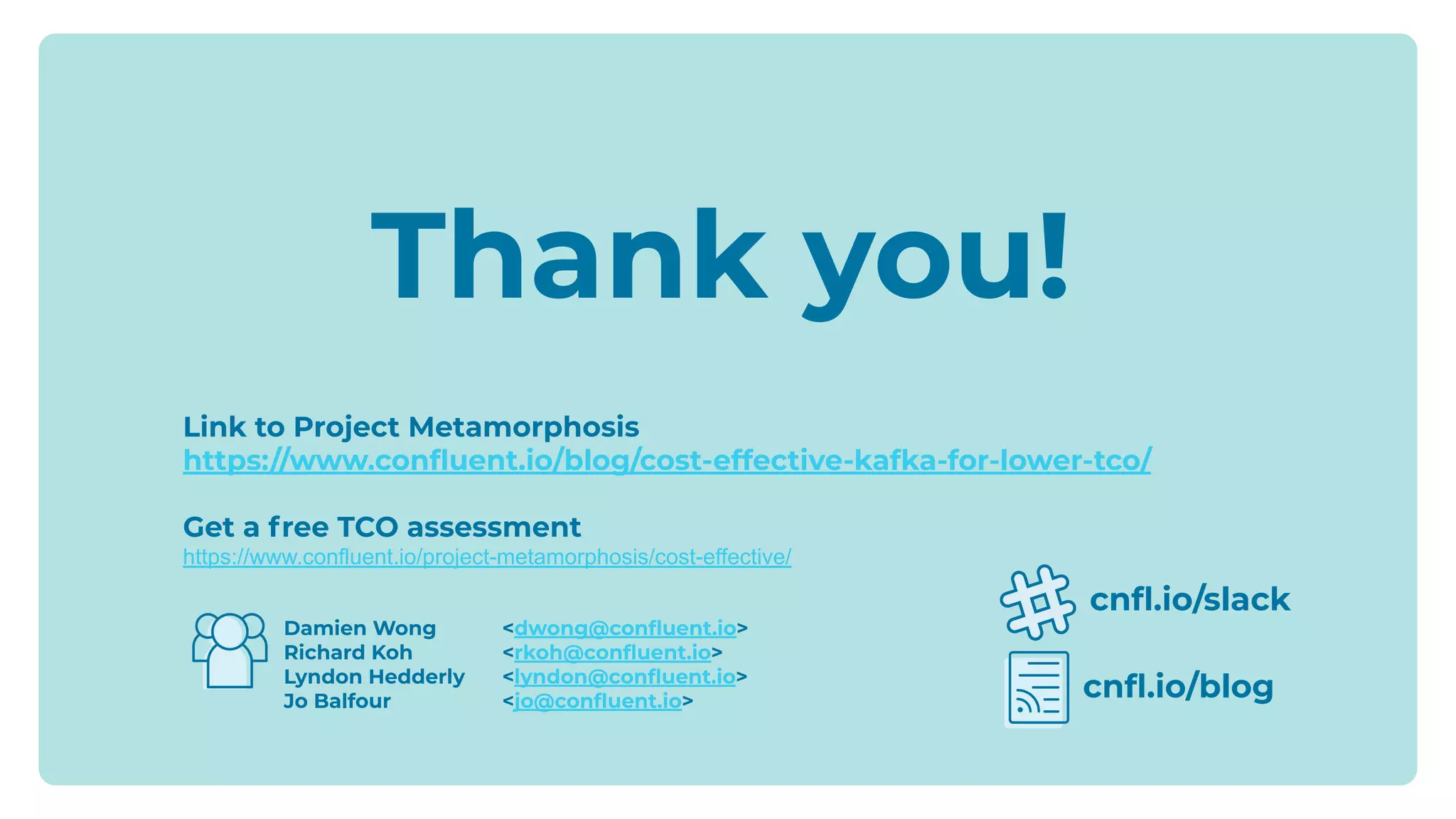 Damien Wong <dwong@conﬂuent.io>
Richard Koh <rkoh@conﬂuent.io>
Lyndon Hedderly <lyndon@conﬂuent.io>
Jo Balfour <jo@conﬂuent.io>
cnﬂ.io/slack
cnﬂ.io/blog
Thank you!
Link to Project Metamorphosis
https://www.conﬂuent.io/blog/cost-effective-kafka-for-lower-tco/
Get a free TCO assessment
https://www.confluent.io/project-metamorphosis/cost-effective/
 
