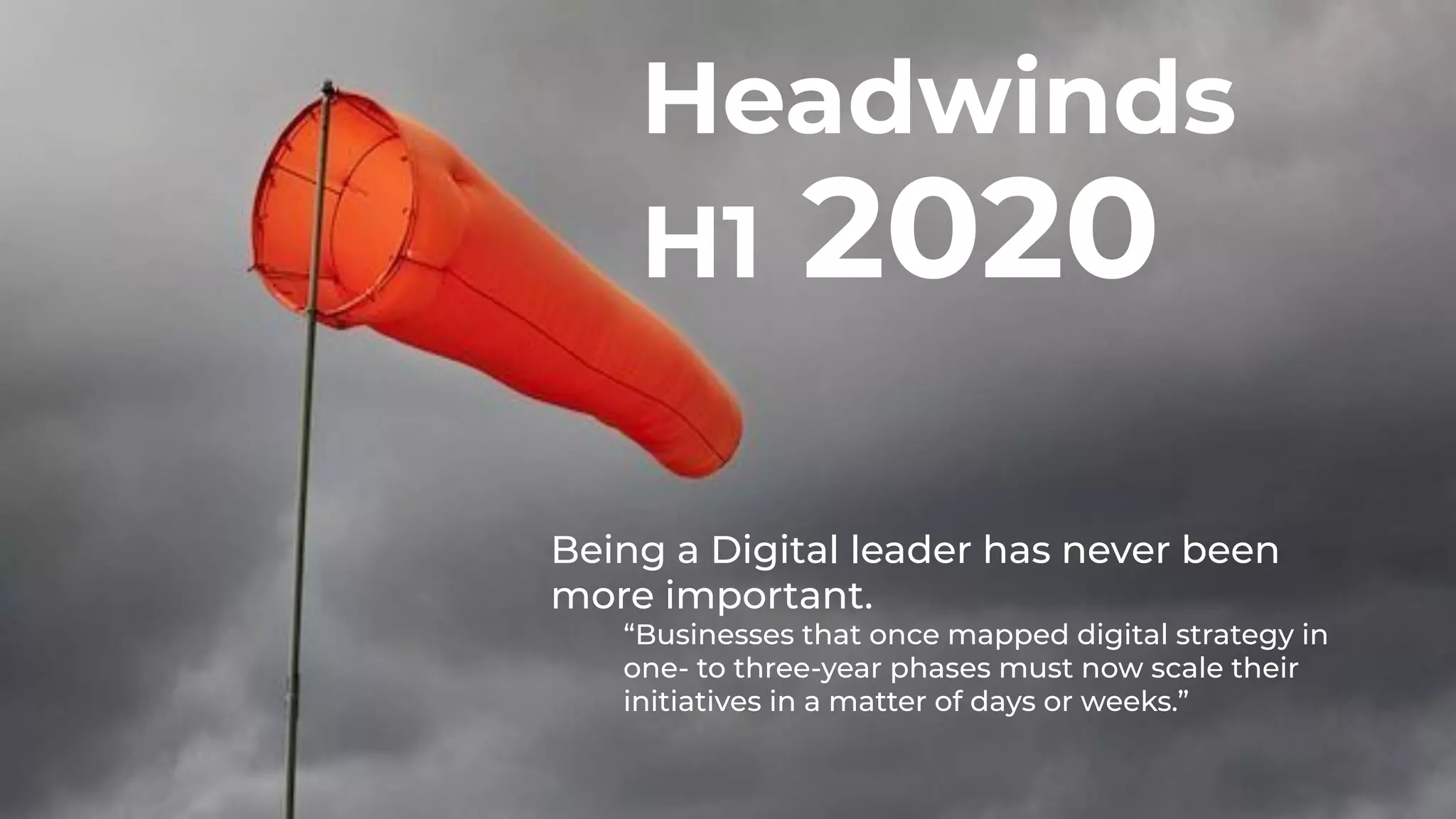 3
Headwinds
H1 2020
Being a Digital leader has never been
more important.
“Businesses that once mapped digital strategy in
one- to three-year phases must now scale their
initiatives in a matter of days or weeks.”
 