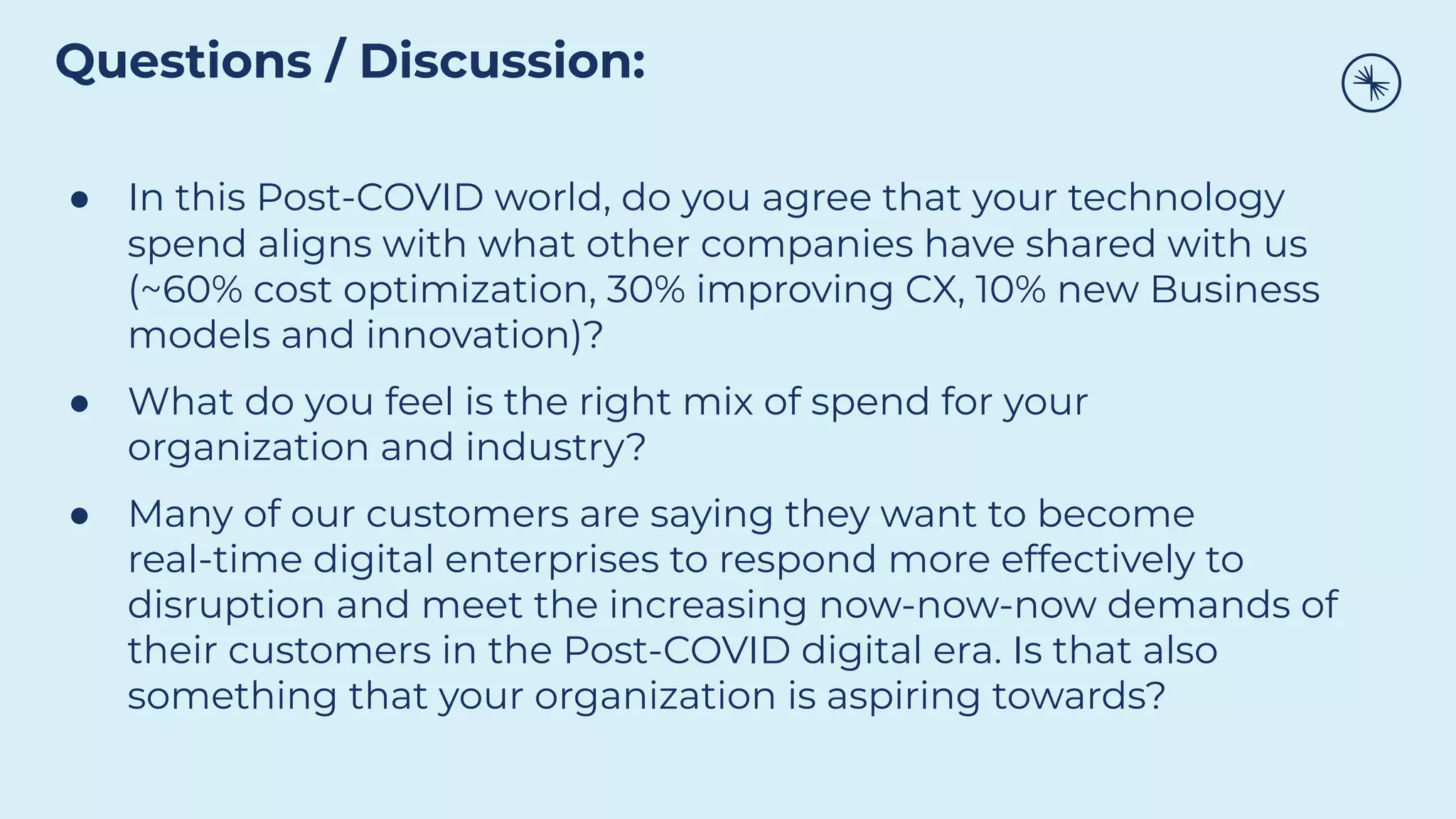 ● In this Post-COVID world, do you agree that your technology
spend aligns with what other companies have shared with us
(~60% cost optimization, 30% improving CX, 10% new Business
models and innovation)?
● What do you feel is the right mix of spend for your
organization and industry?
● Many of our customers are saying they want to become
real-time digital enterprises to respond more effectively to
disruption and meet the increasing now-now-now demands of
their customers in the Post-COVID digital era. Is that also
something that your organization is aspiring towards?
Questions / Discussion:
 