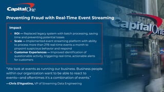 Preventing Fraud with Real-Time Event Streaming
Impact
● ROI — Replaced legacy system with batch processing, saving
time and preventing potential losses
● Scale — Implemented event streaming platform with ability
to process more than 27B real-time events a month to
pinpoint suspicious behavior and respond
● Customer Experiences — Improved identiﬁcation of
questionable activity, triggering real-time, actionable alerts
for customers
“We look at events as running our business. Business people
within our organization want to be able to react to
events—and oftentimes it's a combination of events.”
—Chris D’Agostino, VP of Streaming Data Engineering
 