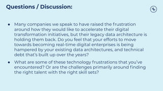 ● Many companies we speak to have raised the frustration
around how they would like to accelerate their digital
transformation initiatives, but their legacy data architecture is
holding them back. Do you feel that your efforts to move
towards becoming real-time digital enterprises is being
hampered by your existing data architectures, and technical
debt that’s built up over the years?
● What are some of these technology frustrations that you’ve
encountered? Or are the challenges primarily around ﬁnding
the right talent with the right skill sets?
Questions / Discussion:
 