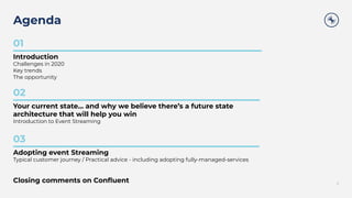 Agenda
2
01
Introduction
Challenges in 2020
Key trends
The opportunity
02
Your current state… and why we believe there’s a future state
architecture that will help you win
Introduction to Event Streaming
03
Adopting event Streaming
Typical customer journey / Practical advice - including adopting fully-managed-services
Closing comments on Conﬂuent
 