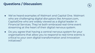 ● We’ve heard examples of Walmart and Capital One. Walmart
who are challenging digital disruptors like Amazon.com,
CapitalOne who are widely viewed as a digital leader in
Financial Services. They’ve both embraced real-time event
streaming at the heart of their digital nervous system.
● Do you agree that having a central nervous system for your
organisations that allow you to respond to real-time events is
critical to your own digital transformation and innovation
initiatives?
Questions / Discussion:
 