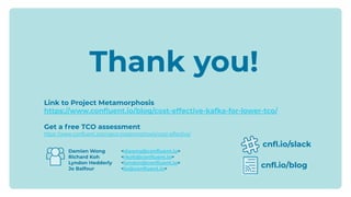 Damien Wong <dwong@conﬂuent.io>
Richard Koh <rkoh@conﬂuent.io>
Lyndon Hedderly <lyndon@conﬂuent.io>
Jo Balfour <jo@conﬂuent.io>
cnﬂ.io/slack
cnﬂ.io/blog
Thank you!
Link to Project Metamorphosis
https://www.conﬂuent.io/blog/cost-effective-kafka-for-lower-tco/
Get a free TCO assessment
https://www.confluent.io/project-metamorphosis/cost-effective/
 