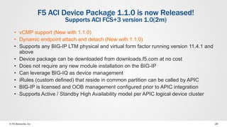 © F5 Networks, Inc 29
F5 ACI Device Package 1.1.0 is now Released!
Supports ACI FCS+3 version 1.0(2m)
• vCMP support (New with 1.1.0)
• Dynamic endpoint attach and detach (New with 1.1.0)
• Supports any BIG-IP LTM physical and virtual form factor running version 11.4.1 and
above
• Device package can be downloaded from downloads.f5.com at no cost
• Does not require any new module installation on the BIG-IP
• Can leverage BIG-IQ as device management
• iRules (custom defined) that reside in common partition can be called by APIC
• BIG-IP is licensed and OOB management configured prior to APIC integration
• Supports Active / Standby High Availability model per APIC logical device cluster
 