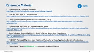 © F5 Networks, Inc 48
Reference Material
• F5 and Cisco ACI Solution Overview
http://www.f5.com/pdf/solution-center/cisco-aci-overview.pdf
• F5 SDAS and Cisco ACI Solution Brief
http://www.cisco.com/c/en/us/solutions/collateral/data-center-virtualization/unified-fabric/solution-brief-c22-730004.html
• Cisco Application Policy Infrastructure Controller (APIC)
http://www.cisco.com/c/en/us/products/cloud-systems-management/application-policy-infrastructure-controller-
apic/index.html
• F5 BIG-IP LTM and Cisco ACI Integration white paper
http://www.cisco.com/c/dam/en/us/solutions/collateral/data-center-virtualization/application-centric-infrastructure/white-
paper-c11-732413.pdf
• Cisco Validated Design (CVD) on F5 BIG-IP LTM and Nexus 9000 (Standalone)
http://www.cisco.com/c/dam/en/us/td/docs/solutions/Enterprise/Data_Center/VMDC/BIG-IP-LTM/CiscoVMDCwithF5_BIG-
IP_LTM_WhitePaper.pdf
• F5 BIG-IP: Workload Migration from Traditional Networks to Cisco Application Centric Infrastructure
http://www.cisco.com/c/dam/en/us/solutions/collateral/data-center-virtualization/application-centric-infrastructure/guide-
c07-733816.pdf
• Follow us on Twitter @f5Networks  Official F5 Networks Channel
For Your
Referencei
 